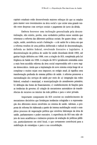 capitais estaduais estão desenvolvendo maiores esforços do que os estados
para manter seus investimentos na área social e que existe uma grande ten-
são entre despesas com serviços sociais e pagamento de juros da dívida.
Embora houvesse uma inclinação generalizada pela descen-
tralização, não existiu, porém, uma verdadeira política nesse sentido que
orientasse a reforma das diferentes políticas sociais. De quatro áreas - edu-
cação, saúde, assistência social e habitação - a de saúde foi a única em que
a reforma resultou de uma política deliberada e radical de descentralização,
definida no âmbito federal, envolvendo Executivo e Legislativo. A
descentralização da política de saúde foi sendo desenhada desde 1983, até
ganhar feição definitiva em 1988, com a criação do SUS, completada pela Lei
Orgânica de Saúde em 1990. A criação do SUS é geralmente entendida como
a mais bem-sucedida reforma da área social empreendida sob o novo regi-
me democrático. Ainda que a implantação do novo sistema esteja longe de se
completar e muitos sejam seus impasses; no estágio atual, já significa uma
transformação profunda do sistema público de saúde. A reforma promoveu a
racionalização dos serviços de saúde por meio de: a) integração das redes
federal, estadual e municipal, e municipalização do atendimento primário;
b) definição das fontes de financiamento; c) estabelecimento de funções para
as instâncias de governo; d) criação de mecanismos automáticos de transfe-
rências de recursos no interior da rede pública e para o setor privado.
Importante componente do SUS consiste no estabelecimento de
mecanismos decisórios que fortaleçam instâncias colegiadas e a representa-
ção dos diferentes atores envolvidos no sistema de saúde. Ademais, a pro-
posta de reforma foi elaborada a partir de intensa mobilização social e com-
plexo processo de negociação política que envolveu lideranças da área de
saúde, parlamentares e poder executivo. A experiência do SUS tem sido ob¬
jeto de tesesacadêmicase inúmeros projetos de avaliação de políticas públi-
cas, particularmente em nível local, o que certamente contribuirá para a
redefinição de estratégias e para a sua consolidação.
 
