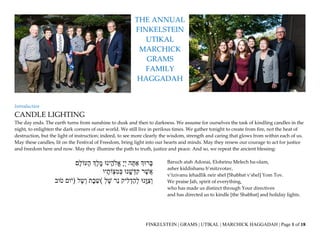 FINKELSTEIN | GRAMS | UTIKAL | MARCHICK HAGGADAH | Page 1 of 18
THE ANNUAL
FINKELSTEIN
UTIKAL
MARCHICK
GRAMS
FAMILY
HAGGADAH
Introduction
CANDLE LIGHTING
The day ends. The earth turns from sunshine to dusk and then to darkness. We assume for ourselves the task of kindling candles in the
night, to enlighten the dark corners of our world. We still live in perilous times. We gather tonight to create from fire, not the heat of
destruction, but the light of instruction; indeed, to see more clearly the wisdom, strength and caring that glows from within each of us.
May these candles, lit on the Festival of Freedom, bring light into our hearts and minds. May they renew our courage to act for justice
and freedom here and now. May they illumine the path to truth, justice and peace. And so, we repeat the ancient blessing:
‫רּוְך‬ָּ‫ב‬‫ה‬ ָּ‫ת‬ ַ‫א‬ָָּ‫י‬ְ‫י‬‫ינּו‬ ֵֽ‫אֱֹלה‬‫ְֶך‬‫ל‬ ֵֶֽ‫מ‬‫ָּם‬‫ל‬‫עֹו‬ָּ‫ה‬
‫ר‬ ֶ‫ש‬ֲ‫א‬‫נּו‬ ֵָּֽ‫ש‬ ְ‫ד‬ִ‫ק‬ְָ‫ב‬‫יו‬ ָּ‫ֹות‬ ְ‫צ‬ ִ‫מ‬
‫ֵֽנּו‬ָּ‫ּו‬ ִ‫צ‬ְ‫ו‬‫יק‬ִ‫ל‬ ְ‫ד‬ַ‫ה‬ְ‫ל‬‫ר‬‫נ‬ְָ‫ל‬ ֶ‫ש‬(‫ת‬ָּ‫ב‬ ַ‫ש‬‫ל‬ ֶ‫ש‬ְ‫ו‬)‫ום‬ֹ‫י‬‫וב‬ֹ‫ט‬
Baruch atah Adonai, Eloheinu Melech ha-olam,
asher kiddishanu b’mitzvotav,
v’tzivanu lehadlik neir shel [Shabbat v'shel] Yom Tov.
We praise Jah, spirit of everything,
who has made us distinct through Your directives
and has directed us to kindle [the Shabbat] and holiday lights.
 