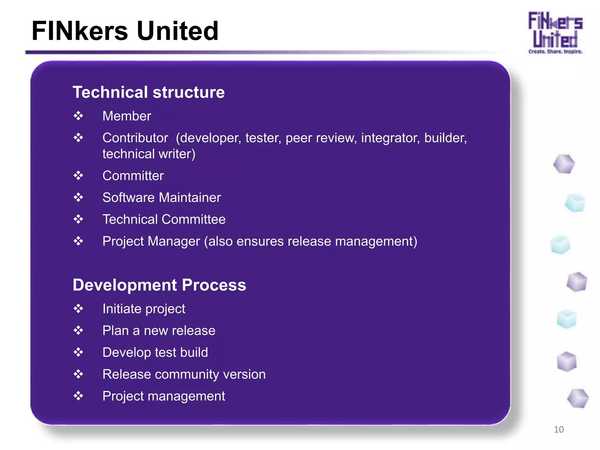 FINkers United
10
Technical structure
Member
Contributor (developer, tester, peer review, integrator, builder,
technical writer)
Committer
Software Maintainer
Technical Committee
Project Manager (also ensures release management)
Development Process
Initiate project
Plan a new release
Develop test build
Release community version
Project management