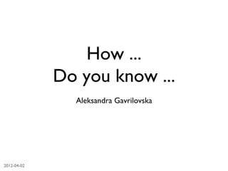 How ...
                Do you know ...	

                   Aleksandra Gavrilovska	





2012-04-02	

 