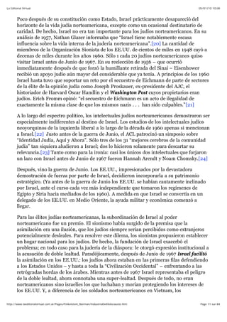 05/01/10 10:08La Editorial Virtual
Page 11 sur 84http://www.laeditorialvirtual.com.ar/Pages/Finkelstein_Norman/IndustriaDelHolocausto.htm
Poco después de su constitución como Estado, Israel prácticamente desapareció del
horizonte de la vida judía norteamericana, excepto como un ocasional destinatario de
caridad. De hecho, Israel no era tan importante para los judíos norteamericanos. En su
análisis de 1957, Nathan Glazer informaba que “Israel tiene notablemente escasa
influencia sobre la vida interna de la judería norteamericana”.[20] La cantidad de
miembros de la Organización Sionista de los EE.UU. de cientos de miles en 1948 cayó a
decenas de miles durante los años 1960. Sólo 1 cada 20 judíos norteamericanos quiso
visitar Israel antes de Junio de 1967. En su reelección de 1956 – que ocurrió
inmediatamente después de que forzó la humillante retirada del Sinaí – Eisenhower
recibió un apoyo judío aún mayor del considerable que ya tenía. A principios de los 1960
Israel hasta tuvo que soportar un reto por el secuestro de Eichmann de parte de sectores
de la élite de la opinión judía como Joseph Proskauer, ex-presidente del AJC, el
historiador de Harvard Oscar Handlin y el Washington Post cuyos propietarios eran
judíos. Erich Fromm opinó: “el secuestro de Eichmann es un acto de ilegalidad de
exactamente la misma clase de que los mismos nazis . . . han sido culpables.”[21]
A lo largo del espectro político, los intelectuales judíos norteamericanos demostraron ser
especialmente indiferentes al destino de Israel. Los estudios de los intelectuales judíos
neoyorquinos de la izquierda liberal a lo largo de la década de 1960 apenas si mencionan
a Israel.[22] Justo antes de la guerra de Junio, el ACL patrocinó un simposio sobre
“Identidad Judía, Aquí y Ahora”. Sólo tres de los 31 “mejores cerebros de la comunidad
judía” tan siquiera aludieron a Israel; dos lo hicieron solamente para descartar su
relevancia.[23] Tanto como para la ironía: casi los únicos dos intelectuales que forjaron
un lazo con Israel antes de Junio de 1967 fueron Hannah Arendt y Noam Chomsky.[24]
Después, vino la guerra de Junio. Los EE.UU., impresionados por la devastadora
demostración de fuerza por parte de Israel, decidieron incorporarla a su patrimonio
estratégico. (Ya antes de la guerra de Junio los EE.UU. se habían cautamente inclinado
por Israel, ante el curso cada vez más independiente que tomaron los regímenes de
Egipto y Siria hacia mediados de los 1960). A medida en que Israel se convertía en un
delegado de los EE.UU. en Medio Oriente, la ayuda militar y económica comenzó a
llegar.
Para las élites judías norteamericanas, la subordinación de Israel al poder
norteamericano fue un premio. El sionismo había surgido de la premisa que la
asimilación era una ilusión, que los judíos siempre serían percibidos como extranjeros
potencialmente desleales. Para resolver este dilema, los sionistas propusieron establecer
un hogar nacional para los judíos. De hecho, la fundación de Israel exacerbó el
problema; en todo caso para la judería de la diáspora: le otorgó expresión institucional a
la acusación de doble lealtad. Paradójicamente, después de Junio de 1967 Israel facilitó
la asimilación en los EE.UU.: los judíos ahora estaban en las primeras filas defendiendo
a los Estados Unidos – y hasta a toda la “Civilización Occidental” – enfrentando a las
retrógradas hordas de los árabes. Mientras antes de 1967 Israel representaba el peligro
de la doble lealtad, ahora connotaba una super-lealtad. Después de todo, no eran
norteamericanos sino israelíes los que luchaban y morían protegiendo los intereses de
los EE.UU. Y, a diferencia de los soldados norteamericanos en Vietnam, los
 