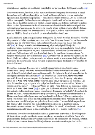 05/01/10 10:08La Editorial Virtual
Page 12 sur 84http://www.laeditorialvirtual.com.ar/Pages/Finkelstein_Norman/IndustriaDelHolocausto.htm
combatientes israelíes no resultaban humillados por advenedizos del Tercer Mundo.[25]
Consecuentemente, las élites judías norteamericanas de repente descubrieron a Israel.
Después de 1967, el impulso militar de Israel podía ser celebrado porque sus fusiles
apuntaban en la dirección apropiada – hacia los enemigos de los EE.UU. Su idoneidad
militar hasta podía facilitar la entrada al sagrado interior del poder norteamericano.
Antes de eso las élites judías sólo podían ofrecer unas pocas listas de subversivos judíos;
ahora podían figurar como los interlocutores naturales de la más reciente adquisición
estratégica norteamericana. De actores de reparto ahora podían avanzar al estrellato en
el drama de la Guerra Fría. De este modo, tanto para la judería norteamericana como
para los EE.UU., Israel se convirtió en una adquisición estratégica.
En una memoria publicada justo antes de la guerra de Junio, Norman Podhoretz recordó
alegremente el haber estado en una cena en la Casa Blanca en la que “no había una sola
persona que no estuviese visible y absolutamente desbordante de placer por estar
allí”.[26] Si bien ya era editor de Commentary, el principal periódico judío
norteamericano, su memoria incluye solamente una mención superficial a Israel. ¿Qué
tenía Israel para ofrecerle a un judío norteamericano ambicioso? En una memoria
posterior, Podhoretz recordó que después de Junio de 1967 Israel se convirtió en “la
religión de los judíos norteamericanos”.[27] Convertido en un prominente partidario de
Israel, Podhoretz ahora podía presumir, no sólo de asistir a una cena en la Casa Blanca
sino hasta de entrevistarse cara a cara con el presidente para deliberar sobre asuntos de
Interés Nacional.
Después de la guerra de Junio, las principales organizaciones norteamericanas
trabajaron a tiempo completo para consolidar la alianza norteamericano-israelí. En el
caso de la ADL esto incluyó una amplia operación de vigilancia doméstica con lazos a la
inteligencia Israelí y Sudafricana.[28] La cobertura de Israel en el New York Times
aumentó dramáticamente después de Junio de 1967. Las citas de 1955 y 1965 sobre
Israel en el New York Times Index ocuparon, cada una, 60 pulgadas de columna. Las
citas de Israel en 1975 ocuparon 260 pulgadas de columna en su totalidad. “Cuando
quiero sentirme mejor” – reflexionó Wiesel en 1973 – “me dedico a las cuestiones sobre
Israel en el New York Times”[29] Al igual que Podhoretz, muchos de los más conocidos
intelectuales judíos norteamericanos encontraron de repente su “religión” después de la
guerra de Junio. Novick informa que Lucy Davidowicz, la decana en literatura sobre el
Holocausto, había sido alguna vez una “aguda crítica de Israel”. En 1953 esta mujer
había sentenciado que Israel no podía exigirle indemnizaciones a Alemania mientras
evadía su responsabilidad por los palestinos desplazados: “La moralidad no puede ser
tan flexible”. Sin embargo, casi inmediatamente después de la guerra de Junio,
Davidowicz se convirtió en una “ferviente partidaria de Israel”, aclamándolo como “el
paradigma corporativo para la imagen ideal del judío en el mundo moderno.”[30]
Un recurso favorito de los renacidos sionistas posteriores a 1967 fue el de contraponer
tácitamente su propio manifiesto apoyo a un Israel supuestamente sitiado frente a la
pusilanimidad de la judería norteamericana durante El Holocausto. En realidad, estaban
haciendo exactamente lo que las élites judías norteamericanas siempre han hecho:
 