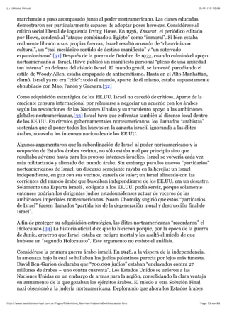 05/01/10 10:08La Editorial Virtual
Page 13 sur 84http://www.laeditorialvirtual.com.ar/Pages/Finkelstein_Norman/IndustriaDelHolocausto.htm
marchando a paso acompasado junto al poder norteamericano. Las clases educadas
demostraron ser particularmente capaces de adoptar poses heroicas. Considérese al
crítico social liberal de izquierda Irving Howe. En 1956, Dissent, el periódico editado
por Howe, condenó al “ataque combinado a Egipto” como “inmoral”. Si bien estaba
realmente librado a sus propias fuerzas, Israel resultó acusado de “chauvinismo
cultural”, un “casi mesiánico sentido de destino manifiesto” y “un soterrado
expansionismo”.[31] Después de la guerra de Octubre de 1973, cuando culminó el apoyo
norteamericano a Israel, Howe publicó un manifiesto personal “pleno de una ansiedad
tan intensa” en defensa del aislado Israel. El mundo gentil, se lamentó parodiando el
estilo de Woody Allen, estaba empapado de antisemitismo. Hasta en el Alto Manhattan,
clamó, Israel ya no era “chic”: todo el mundo, aparte de él mismo, estaba supuestamente
obnubilado con Mao, Fanon y Guevara.[32]
Como adquisición estratégica de los EE.UU. Israel no careció de críticos. Aparte de la
creciente censura internacional por rehusarse a negociar un acuerdo con los árabes
según las resoluciones de las Naciones Unidas y su truculento apoyo a las ambiciones
globales norteamericanas,[33] Israel tuvo que enfrentar también al disenso local dentro
de los EE.UU. En círculos gubernamentales norteamericanos, los llamados “arabistas”
sostenían que el poner todos los huevos en la canasta israelí, ignorando a las élites
árabes, socavaba los intereses nacionales de los EE.UU.
Algunos argumentaron que la subordinación de Israel al poder norteamericano y la
ocupación de Estados árabes vecinos, no sólo estaba mal por principio sino que
resultaba adverso hasta para los propios intereses israelíes. Israel se volvería cada vez
más militarizado y alienado del mundo árabe. Sin embargo para los nuevos “partidarios”
norteamericanos de Israel, un discurso semejante rayaba en la herejía: un Israel
independiente, en paz con sus vecinos, carecía de valor; un Israel alineado con las
corrientes del mundo árabe que buscaban independizarse de los EE.UU. era un desastre.
Solamente una Esparta israelí , obligada a los EE.UU. podía servir, porque solamente
entonces podrían los dirigentes judíos estadounidenses actuar de voceros de las
ambiciones imperiales norteamericanas. Noam Chomsky sugirió que estos “partidarios
de Israel” fuesen llamados “partidarios de la degeneración moral y destrucción final de
Israel”.
A fin de proteger su adquisición estratégica, las élites norteamericanas “recordaron” el
Holocausto.[34] La historia oficial dice que lo hicieron porque, por la época de la guerra
de Junio, creyeron que Israel estaba en peligro mortal y les asaltó el miedo de que
hubiese un “segundo Holocausto”. Este argumento no resiste el análisis.
Considérese la primera guerra árabe-israelí. En 1948, a la víspera de la independencia,
la amenaza bajo la cual se hallaban los judíos palestinos parecía por lejos más funesta.
David Ben-Gurion declaraba que “700.000 judíos” estaban “enclavados contra 27
millones de árabes – uno contra cuarenta”. Los Estados Unidos se unieron a las
Naciones Unidas en un embargo de armas para la región, consolidando la clara ventaja
en armamento de la que gozaban los ejércitos árabes. El miedo a otra Solución Final
nazi obsesionó a la judería norteamericana. Deplorando que ahora los Estados árabes
 