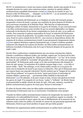 05/01/10 10:08La Editorial Virtual
Page 15 sur 84http://www.laeditorialvirtual.com.ar/Pages/Finkelstein_Norman/IndustriaDelHolocausto.htm
EE.UU. le suministraron a Israel una masiva ayuda militar, mucho más grande de la ya
otorgada durante los cuatro años anteriores juntos, mientras la opinión pública
norteamericana respaldaba firmemente a Israel.[42] Esta fue la ocasión en que “el
discurso sobre El Holocausto. . . »despegó« en los EE.UU. “, en un momento en que
Israel se hallaba menos aislado que en 1956.
De hecho, la industria del Holocausto no se desplazó al centro del escenario porque
inesperados reveses de Israel, o porque una condición de paria después de Octubre de
1973 reavivasen recuerdos de la Solución Final. Más bien fue el impresionante
despliegue militar de Sadat, demostrado en la guerra de Octubre, lo que convenció tanto
a las élites norteamericanas como israelíes de que un acuerdo diplomático con Egipto,
incluyendo la devolución de las tierras conquistadas en Junio de 1967, ya no podía ser
evitado. Para aumentar la palanca negociadora de Israel, la industria del Holocausto
aumentó sus cuotas de producción. La cuestión crucial es que, después de la guerra de
1973, Israel no estuvo aislada de los EE.UU.: esos sucesos se desarrollaron dentro del
esquema de la alianza norteamericano-israelí, la que permaneció íntegramente intacta.
[43] Los registros históricos sugieren fuertemente que, si Israel se hubiese quedado
realmente solo después de la guerra de Octubre, las élites judías norteamericanas no
hubieran recordado el holocausto más de lo que lo hicieron después de las guerras de
1948 o 1956.
Novick ofrece explicaciones complementarias que son menos convincentes todavía.
Citando a académicos religiosos judíos, por ejemplo, sugiere que “la Guerra de los Seis
Días ofreció una teología popular de »Holocausto y Redención« “. La “luz” de la victoria
de Junio de 1967 redimió la “oscuridad” del genocidio nazi: “le dio a Dios una segunda
oportunidad”. El Holocausto pudo surgir en la vida norteamericana sólo después de
Junio de 1967 porque “el exterminio de la judería europea llegó a (un) – si no feliz al
menos viable – final.” Sin embargo, en los relatos judíos usuales no es la guerra de
Junio sino la fundación de Israel la que marca la redención. ¿Por qué el Holocausto tuvo
que esperar hasta una segunda redención? Novick sostiene que la “imagen de los judíos
como héroes militares” en la guerra de Junio “operó para borrar el estereotipo de
víctimas débiles y pasivas que. . . previamente había inhibido la discusión del
Holocausto”.[44] No obstante, si de puro coraje se trata, la hora más gloriosa de Israel
fue guerra de 1948. Y la campaña de 100 horas, “audaz” y “brillante”, de Moshe Dayan
ya preanunciaba la rápida victoria de Junio de 1967. ¿Por qué, entonces, necesitó la
judería norteamericana la guerra de Junio para “borrar el estereotipo”?
El relato de Novick sobre cómo las élites judías norteamericanas vinieron a
instrumentar el holocausto nazi no es convincente. Considérense estos pasajes:
“Cuando los líderes judíos norteamericanos trataron de comprender las razones del
aislamiento y la vulnerabilidad de Israel – razones que pudiesen sugerir un remedio – la
explicación que cosechó el mayor apoyo fue que el debilitamiento de la memoria de los
crímenes nazis contra los judíos y la entrada en escena de una generación ignorante del
Holocausto, hicieron que Israel perdiese el apoyo del que había gozado.”
“(Mientras) las organizaciones judías norteamericanas no podían hacer nada para
 