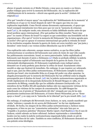 05/01/10 10:08La Editorial Virtual
Page 16 sur 84http://www.laeditorialvirtual.com.ar/Pages/Finkelstein_Norman/IndustriaDelHolocausto.htm
alterar el pasado reciente en el Medio Oriente, y muy poco en cuanto a su futuro,
podían trabajar para revivir la memoria del Holocausto. Así, la explicación del
»debilitamiento de la memoria « ofreció una agenda para la acción”. (énfasis del
original)[45]
¿Por qué “cosechó el mayor apoyo” esa explicación del “debilitamiento de la memoria” al
problema en el que se vio Israel después de 1967? De seguro que ésta era una
explicación improbable. Como Novick mismo documenta copiosamente, el apoyo que
Israel consiguió inicialmente tuvo bien poco que ver con la “memoria de crímenes
nazis”[46] y, de cualquier modo, esta memoria se había debilitado mucho antes de que
Israel perdiese apoyo internacional. ¿Por qué podían las élites israelíes “hacer muy
poco” en cuanto al futuro de Israel? Lo seguro es que controlaban una formidable red de
organizaciones. ¿Por qué el “revivir la memoria del Holocausto” fue la única agenda para
la acción? ¿Por qué no apoyar el consenso internacional que pedía la retirada de Israel
de los territorios ocupados durante la guerra de Junio así como también una “paz justa y
duradera” entre Israel y sus vecinos árabes (Resolución 242 de la ONU)?
Una explicación más coherente, aunque menos caritativa, es que las élites judías
norteamericanas se acordaron del holocausto nazi antes de Junio de 1937 sólo cuando
fue políticamente conveniente. Israel, su nuevo patrocinador, había capitalizado el
holocausto nazi durante el juicio a Eichmann.[47] Dada su probada utilidad, la judería
norteamericana explotó al holocausto nazi después de la guerra de Junio. Una vez
reformulado ideológicamente, El Holocausto (capitalizado como indiqué antes),
demostró ser el arma perfecta para desviar la crítica de Israel. Exactamente cómo
sucedió es algo que ilustraré de inmediato. Sin embargo, lo que requiere ser subrayado
aquí es que, para las élites judías norteamericanas, El Holocausto cumplió la misma
función que Israel: otra invalorable ficha en el juego del poder con altas apuestas. La
alegada preocupación por la memoria del Holocausto fue tan artificial como la alegada
preocupación por el destino de Israel. [48] Así, la judería norteamericana organizada se
olvidó rápidamente de la desquiciada declaración de Ronald Reagan en 1985, en el
cementerio de Bitburg, cuando dijo que los soldados alemanes (incluyendo a los
miembros de las Waffen SS) allí sepultados habían sido tan seguramente víctimas de los
nazis como las víctimas de los campos de concentración. En 1988 Reagan fue
galardonado con el premio al “Humanitario del Año” otorgado por una de las más
prominentes instituciones del Holocausto, el Centro Simon Wiesenthal, por su “firme
apoyo a Israel”; y en 1995 con la “Antorcha de la Libertad” por la pro-israelí ADL. [49]
Sin embargo, el exabrupto del Reverendo Jesse Jackson, en 1979, cuando manifestó que
estaba “enfermo y cansado de oír acerca del Holocausto” no fue tan rápidamente
olvidado. De hecho, los ataques de las élites judías norteamericanas a Jackson nunca
menguaron, si bien no por sus “comentarios antisemitas” sino más bien por su
“respaldo a la postura palestina” (Seymour Martin Lipset y Earl Raab)[50] En el caso de
Jackson, existió además un factor adicional: Jackson representaba a comunidades
locales con las cuales la judería norteamericana organizada había estado en pié de
guerra desde fines de los 1960. También en estos conflictos, El Holocausto demostró ser
una potente arma ideológica.
 