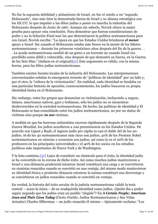 05/01/10 10:08La Editorial Virtual
Page 17 sur 84http://www.laeditorialvirtual.com.ar/Pages/Finkelstein_Norman/IndustriaDelHolocausto.htm
No fue la supuesta debilidad y aislamiento de Israel, no fue el miedo a un “segundo
Holocausto”, sino más bien la demostrada fuerza de Israel y su alianza estratégica con
los EE.UU. lo que impulsó a las élites judías a poner en marcha la industria del
Holocausto después de Junio de 1967. Aunque sin saberlo, Novick ofrece la mejor
prueba para apoyar esta conclusión. Para demostrar que fueron consideraciones de
poder y no la Solución Final nazi las que determinaron la política norteamericana para
con Israel, Novick escribe: “La época en que los Estados Unidos brindaron el menor
apoyo a Israel fue cuando el Holocausto estaba más fresco en la mente de los líderes
norteamericanos – durante los primeros veinticinco años después del fin de la guerra . .
. La ayuda norteamericana cambió de un goteo a un torrente no cuando Israel era
percibido como débil y vulnerable, sino después de que demostró su fuerza, en la Guerra
de los Seis Días.” (énfasis en el original)[51] Este argumento es válido, con la misma
fuerza, para las élites judías norteamericanas.
También existen fuentes locales de la industria del Holocausto. Las interpretaciones
convencionales señalan la emergencia reciente de “políticas de identidad” por un lado y,
por el otro, la “cultura de la victimización”. En realidad, cada identidad se fundaba en
una particular historia de opresión; consecuentemente, los judíos buscaron su propia
identidad étnica en el Holocausto.
Sin embargo, entre los grupos que denuncian su victimización, incluyendo a negros,
latinos, americanos nativos, gays y lesbianas, sólo los judíos no se encuentras
desfavorecidos en la sociedad norteamericana. De hecho, las políticas de identidad y El
Holocausto se han consolidado entre los judíos norteamericanos, no por un status de
víctimas sino porque no son víctimas.
A medida en que las barreras antisemitas cayeron rápidamente después de la Segunda
Guerra Mundial, los judíos accedieron a una preeminencia en los Estados Unidos. De
acuerdo con Lipset y Raab, el ingreso judío per cápita es casi el doble del de los no-
judíos; 16 de los 40 norteamericanos más ricos son judíos; 40% de los Premios Nobel
norteamericanos en ciencias y economía son judíos; así como lo es el 20% de los
profesores en las principales universidades y el 40% de los socios en los estudios
jurídicos más importantes de Nueva York y de Washington.
Y la lista continúa.[52] Lejos de constituir un obstáculo para el éxito, la identidad judía
se ha convertido en la corona de dicho éxito. Así como muchos judíos mantuvieron a
Israel a una distancia prudencial mientras Israel constituyó una carga y se convirtieron
en sionistas renacidos cuando se convirtió en una ventaja, del mismo modo mantuvieron
su identidad étnica a prudente distancia mientras la misma constituyó una desventaja y
se convirtieron en judíos renacidos cuando se convirtió en ventaja.
En verdad, la historia del éxito secular de la judería norteamericana validó la tesis
central – acaso la única – de su readquirida identidad como judíos. ¿Quién iba a poder
seguir negando que los judíos eran un pueblo “elegido”? En A Certain People: American
Jews and Their Lives Today (Cierto Pueblo: Judíos Norteamericanos y Sus Vidas
Actuales) Charles Silberman – un judío renacido él mismo – típicamente exclama: “Los
 