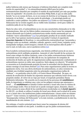05/01/10 10:08La Editorial Virtual
Page 18 sur 84http://www.laeditorialvirtual.com.ar/Pages/Finkelstein_Norman/IndustriaDelHolocausto.htm
judíos hubieran sido menos que humanos si hubieran desechado por completo toda
noción de superioridad”, y “es extraordinariamente difícil para los judíos
norteamericanos desechar por completo el sentido de superioridad, por más que puedan
tratar de suprimirlo”. De acuerdo con el novelista Philip Roth, lo que un niño judío
hereda “no es un cuerpo de leyes, no es un cuerpo de doctrina ni un lenguaje, en última
instancia, ni un Señor . . . sino una suerte de psicología: y la psicología puede ser
traducida a cuatro palabras »los judíos son mejores«[53] Como se verá enseguida, El
Holocausto fue la versión negativa de su visible éxito mundano: sirvió para validar la
condición judía de ser los elegidos.
Hacia los años 1970, el antisemitismo ya no era una característica destacada en la vida
norteamericana. Aún así, los líderes judíos comenzaron a hacer sonar las campanas de
alarma afirmando que la judería norteamericana estaba siendo amenazada por un
virulento “nuevo antisemitismo”.[54] Las principales pruebas de un estudio realizado
por la ADL (“por quienes murieron porque eran judíos”) incluyó el espectáculo
Jesucristo Superstar de Broadway y a una publicación contracultural que “presentaba a
Kissinger como un sicofante adulador, cobarde, agresivo, servil, tirano, trepador social,
manipulador maligno, esnob inseguro y dotado de un inescrupuloso afán de poder” –
con lo cual, en todo caso, casi se quedaron cortos.[55]
Para la judería norteamericana organizada, esta histeria artificial acerca de un nuevo
antisemitismo sirvió múltiples propósitos. Aumentó el valor bursátil de las acciones de
Israel como refugio de última instancia, como si los judíos norteamericanos hubiesen
necesitado tener un refugio así. Más allá de eso, las apelaciones de campañas de
recolección de fondos por parte de organizaciones judías supuestamente combatiendo el
antisemitismo cayeron en oídos más receptivos. Sarte alguna vez observó: “El antisemita
se encuentra en la desafortunada posición de tener la necesidad vital de disponer del
mismo enemigo al cual desea destruir”[56] Para estas organizaciones judías la inversa es
igualmente cierta. Con una oferta declinante de antisemitismo, en años recientes ha
estallado una rivalidad sangrienta entre las principales organizaciones judías de
“defensa” – en particular entre la ADL y el Centro Simon Wiesenthal. De paso, en
materia de recolección de fondos las supuestas amenazas que enfrenta Israel sirven a un
propósito similar. Al volver de un viaje por Israel, el respetado periodista Danny
Rubinstein informaba: “De acuerdo con la mayoría de las personas del establishment
judío, lo importante es enfatizar una y otra vez los peligros externos que amenazan a
Israel . . . El establishment en Estados Unidos necesita a Israel sólo como la víctima de
un cruel ataque árabe. Para un Israel así se puede conseguir apoyo, donantes, dinero . . .
Todos conocen la suma oficial de las contribuciones recolectadas en el Jewish Appealde
los EE.UU., en dónde se utiliza el nombre de Israel pero dónde casi la mitad de la suma
no va a Israel sino a las instituciones judías norteamericanas. ¿Acaso existe un cinismo
mayor?” Como veremos, la explotación por parte de la industria del Holocausto de las
“desamparadas víctimas del Holocausto” es la más reciente, y probablemente la más fea,
manifestación de este cinismo. [57]
Sin embargo, el motivo principal para hacer sonar las campanas de alarma del
antisemitismo residió en otra parte. A medida en que los judíos norteamericanos
 