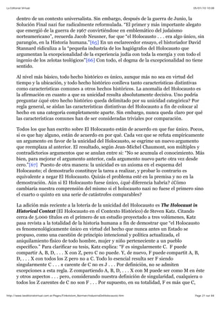05/01/10 10:08La Editorial Virtual
Page 21 sur 84http://www.laeditorialvirtual.com.ar/Pages/Finkelstein_Norman/IndustriaDelHolocausto.htm
dentro de un contexto universalista. Sin embargo, después de la guerra de Junio, la
Solución Final nazi fue radicalmente reformulada. “El primer y más importante alegato
que emergió de la guerra de 1967 convirtiéndose en emblemático del judaísmo
norteamericano”, recuerda Jacob Neusner, fue que “el Holocausto . . . era algo único, sin
parangón, en la Historia humana.”[65] En un esclarecedor ensayo, el historiador David
Stannard ridiculiza a la “pequeña industria de los hagiógrafos del Holocausto que
argumentan la excepcionalidad de la experiencia judía con toda la energía y con todo el
ingenio de los zelotas teológicos”[66] Con todo, el dogma de la excepcionalidad no tiene
sentido.
Al nivel más básico, todo hecho histórico es único, aunque más no sea en virtud del
tiempo y la ubicación, y todo hecho histórico conlleva tanto características distintivas
como características comunes a otros hechos históricos. La anomalía del Holocausto es
la afirmación en cuanto a que su unicidad resulta absolutamente decisiva. Uno podría
preguntar ¿qué otro hecho histórico queda delimitado por su unicidad categórica? Por
regla general, se aíslan las características distintivas del Holocausto a fin de colocar al
hecho en una categoría completamente aparte. Sin embargo, nunca queda claro por qué
las características comunes han de ser consideradas triviales por comparación.
Todos los que han escrito sobre El Holocausto están de acuerdo en que fue único. Pocos,
si es que hay alguno, están de acuerdo en por qué. Cada vez que se refuta empíricamente
un argumento en favor de la unicidad del Holocausto, se esgrime un nuevo argumento
que reemplaza al anterior. El resultado, según Jean-Michel Chaumont, son múltiples y
contradictorios argumentos que se anulan entre si: “No se acumula el conocimiento. Más
bien, para mejorar el argumento anterior, cada argumento nuevo parte otra vez desde
cero.”[67] Puesto de otra manera: la unicidad es un axioma en el esquema del
Holocausto; el demostrarlo constituye la tarea a realizar, y probar lo contrario es
equivalente a negar El Holocausto. Quizás el problema esté en la premisa y no en la
demostración. Aún si El Holocausto fuese único, ¿qué diferencia habría? ¿Cómo
cambiaría nuestra comprensión del mismo si el holocausto nazi no fuese el primero sino
el cuarto o quinto en una serie de catástrofes comparables?
La adición más reciente a la lotería de la unicidad del Holocausto es The Holocaust in
Historical Context (El Holocausto en el Contexto Histórico) de Steven Katz. Citando
cerca de 5.000 títulos en el primero de un estudio proyectado a tres volúmenes, Katz
pasa revista a la totalidad de la historia humana a fin de demostrar que “el Holocausto
es fenomenológicamente único en virtud del hecho que nunca antes un Estado se
propuso, como una cuestión de principio intencional y política actualizada, el
aniquilamiento físico de todo hombre, mujer y niño perteneciente a un pueblo
específico.” Para clarificar su tesis, Katz explica: “F es singularmente C. F puede
compartir A, B, D, . . . X con Z, pero C no puede. Y, de nuevo, F puede compartit A, B,
D, . . . X con todos los Z pero no a C. Todo lo esencial resulta ser F siendo
singularmente C . . . carente de C no es J . . . Por definición, no se admiten
excepciones a esta regla. Z compartiendo A, B, D, . . . X con M puede ser como M en éste
y otros aspectos . . . pero, considerando nuestra definición de singularidad, cualquiera o
todos los Z carentes de C no son F . . . Por supuesto, en su totalidad, F es más que C,
 