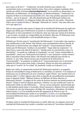 05/01/10 10:08La Editorial Virtual
Page 22 sur 84http://www.laeditorialvirtual.com.ar/Pages/Finkelstein_Norman/IndustriaDelHolocausto.htm
pero nunca es M sin C.” – Traducción: un hecho histórico que contiene una
característica única es un hecho histórico único. Para evitar cualquier confusión, Katz
elucida que utiliza el término fenomenológicamente “en un sentido no-Husserliano, no-
Shutzeano, no-Scheleriano, no-Heideggeriano, no-Merleu-Pontyano.” Traducción: La
empresa de Katz es un fenomenal sinsentido.[68] Aún si las pruebas apoyasen la tesis
de Katz – que no la apoyan – ello sólo demostraría que El Holocausto incluyó una
característica distintiva. Lo milagroso habría sido que fuese de otro modo. Chaumont
infiere que el estudio de Katz es “ideología” disfrazada de “ciencia”. Hay más sobre esto
en lo que sigue.[69]
Sólo un muy pequeño salto separa el alegato de la unicidad del Holocausto de aquél otro
alegato que afirma que el Holocausto no puede ser racionalmente aprehendido. Si El
Holocausto no tiene precedentes en la historia, tiene que estar por encima de la historia
y, por lo tanto, no puede ser comprendido por la historia. Más aún, El Holocausto sería
único porque es inexplicable y sería inexplicable porque es único.
Definido por Novick como la “sacralización del Holocausto”, el proveedor más experto a
esta mistificación es Elie Wiesel. Para Wiesel, como acertadamente observa Novick, El
Holocausto es efectivamente una religión del “misterio”. Consecuentemente Wiesel
entona que El Holocausto “conduce a la oscuridad”, “niega todas las respuestas”, “se
ubica fuera y acaso más allá de la historia”, “desafía tanto en conocimiento como a la
descripción”, “no puede ser explicado ni visualizado”, no será “nunca comprendido ni
transmitido”, marca una “destrucción de la historia” y una “mutación a escala cósmica”.
Sólo el sacerdote-sobreviviente (léase: sólo Wiesel) está calificado para develar su
misterio. Y, así y todo, Wiesel asevera que el misterio de El Holocausto es
“incomunicable”; “no podemos ni hablar de él”. Consecuentemente, por su honorario
habitual de U$S 25.0000 (más chofer y limusina), Wiesel nos dará una conferencia
sobre que el “secreto” de “la verdad” de Auschwitz “reside en el silencio”.[70]
Según esta visión, la comprensión racional del Holocausto equivale a su negación.
Porque la racionalidad le niega al Holocausto su unicidad y su misterio. Y el comparar al
Holocausto con el sufrimiento de otros constituye, según Wiesel, “una traición total a la
historia judía”.[71] Hace algunos años atrás, la parodia de una publicación neoyorquina
tenía el siguiente titular: “Michael Jackson, 60 Millones de Otros, Mueren en
Holocausto Nuclear”, La página de las cartas de lectores contenía una airada protesta de
Wiesel: “¿Cómo se atreven algunas personas a referirse a lo que sucedió ayer como un
Holocausto? Hubo un sólo Holocausto. . . “ En sus nuevas memorias, demostrando que
la vida también puede imitar a la parodia, Wiesel amonestó a Shimon Peres por hablar
“sin hesitar de »los dos holocaustos« del Siglo XX: Auschwitz y Hiroshima. No debería
haberlo hecho.”[72] Una muletilla favorita del argumento de Wiesel es que “la
universalidad del Holocausto reside en su unicidad”.[73] Pero, si es incomparable e
incomprensiblemente único, ¿cómo puede El Holocausto tener una dimensión
universal?
El debate sobre la unicidad del Holocausto es estéril. Más aún, los alegatos acerca de la
unicidad del Holocausto han venido a constituir una forma de “terrorismo intelectual”
 