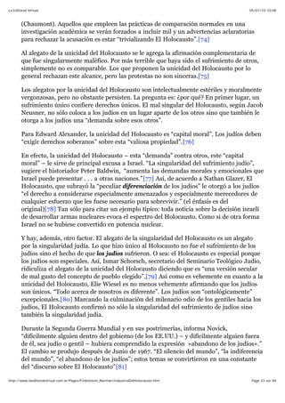 05/01/10 10:08La Editorial Virtual
Page 23 sur 84http://www.laeditorialvirtual.com.ar/Pages/Finkelstein_Norman/IndustriaDelHolocausto.htm
(Chaumont). Aquellos que empleen las prácticas de comparación normales en una
investigación académica se verán forzados a incluir mil y un advertencias aclaratorias
para rechazar la acusación es estar “trivializando El Holocausto”.[74]
Al alegato de la unicidad del Holocausto se le agrega la afirmación complementaria de
que fue singularmente maléfico. Por más terrible que haya sido el sufrimiento de otros,
simplemente no es comparable. Los que proponen la unicidad del Holocausto por lo
general rechazan este alcance, pero las protestas no son sinceras.[75]
Los alegatos por la unicidad del Holocausto son intelectualmente estériles y moralmente
vergonzosas, pero no obstante persisten. La pregunta es: ¿por qué? En primer lugar, un
sufrimiento único confiere derechos únicos. El mal singular del Holocausto, según Jacob
Neusner, no sólo coloca a los judíos en un lugar aparte de los otros sino que también le
otorga a los judíos una “demanda sobre esos otros”.
Para Edward Alexander, la unicidad del Holocausto es “capital moral”. Los judíos deben
“exigir derechos soberanos” sobre esta “valiosa propiedad”.[76]
En efecto, la unicidad del Holocausto – esta “demanda” contra otros, este “capital
moral” – le sirve de principal excusa a Israel. “La singularidad del sufrimiento judío”,
sugiere el historiador Peter Baldwin, “aumenta las demandas morales y emocionales que
Israel puede presentar . . . a otras naciones.”[77] Así, de acuerdo a Nathan Glazer, El
Holocausto, que subrayó la “peculiar diferenciación de los judíos” le otorgó a los judíos
“el derecho a considerarse especialmente amenazados y especialmente merecedores de
cualquier esfuerzo que les fuese necesario para sobrevivir.” (el énfasis es del
original)[78] Tan sólo para citar un ejemplo típico: toda noticia sobre la decisión israelí
de desarrollar armas nucleares evoca el espectro del Holocausto. Como si de otra forma
Israel no se hubiese convertido en potencia nuclear.
Y hay, además, otro factor. El alegato de la singularidad del Holocausto es un alegato
por la singularidad judía. Lo que hizo único al Holocausto no fue el sufrimiento de los
judíos sino el hecho de que los judíos sufrieron. O sea: el Holocausto es especial porque
los judíos son especiales. Así, Ismar Schorsch, secretario del Seminario Teológico Judío,
ridiculiza el alegato de la unicidad del Holocausto diciendo que es “una versión secular
de mal gusto del concepto de pueblo elegido”.[79] Así como es vehemente en cuanto a la
unicidad del Holocausto, Elie Wiesel es no menos vehemente afirmando que los judíos
son únicos. “Todo acerca de nosotros es diferente”. Los judíos son “ontológicamente”
excepcionales.[80] Marcando la culminación del milenario odio de los gentiles hacia los
judíos, El Holocausto confirmó no sólo la singularidad del sufrimiento de judíos sino
también la singularidad judía.
Durante la Segunda Guerra Mundial y en sus postrimerías, informa Novick,
“difícilmente alguien dentro del gobierno (de los EE.UU.) – y difícilmente alguien fuera
de él, sea judío o gentil – hubiera comprendido la expresión »abandono de los judíos«.”
El cambio se produjo después de Junio de 1967. “El silencio del mundo”, “la indiferencia
del mundo”, “el abandono de los judíos”; estos temas se convirtieron en una constante
del “discurso sobre El Holocausto”[81]
 