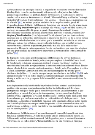 05/01/10 10:08La Editorial Virtual
Page 24 sur 84http://www.laeditorialvirtual.com.ar/Pages/Finkelstein_Norman/IndustriaDelHolocausto.htm
Apropiándose de un principio sionista, el esquema del Holocausto presentó la Solución
Final de Hitler como la culminación del milenario odio a los judíos. Los judíos
perecieron porque todos los gentiles, fuesen perpetradores o colaboradores pasivos,
querían verlos muertos. De acuerdo con Wiesel, “El mundo libre y »civilizado« “ entregó
los judíos “al verdugo. Hubo matadores – los asesinos – y hubo quienes permanecieron
en silencio”.[82] No existen pruebas históricas de un impulso asesino gentil. El
tremendo esfuerzo de Daniel Goldhagen en demostrar una variante de esta acusación en
Hitler's Willing Executioners apenas si escapa a lo cómico.[83] Su utilidad política, sin
embargo, es considerable. De paso, se puede observar que la teoría del “eterno
antisemitismo” reconforta, de hecho, al antisemita. Tal como lo señala Arendt en The
Origins of Totalitarianism (Los Orígenes del Totalitarismo) “que esta doctrina fuese
adoptada por los antisemitas profesionales es algo que va de suyo; les da la mejor excusa
posible para todos los horrores. Si es cierto que la humanidad ha insistido en asesinar
judíos por más de dos mil años, entonces el matar judíos es una actividad normal,
incluso humana, y el odio al judío está justificado más allá de la necesidad de
argumentos. El aspecto más sorprendente de esta explicación es que haya sido adoptada
por una gran cantidad de historiadores imparciales y por un número todavía mayor de
judíos.”[84]
El dogma del eterno odio gentil incorporado al Holocausto ha servido tanto para
justificar la necesidad de un Estado judío como para explicar la hostilidad hacia Israel.
El Estado judío es la única salvaguarda contra el próximo (inevitable) estallido de
antisemitismo homicida. Recíprocamente, el antisemitismo homicida está detrás de todo
ataque y hasta de toda maniobra defensiva contra el Estado judío. Para explicar la crítica
a Israel, la escritora Cynthia Chick tenía una respuesta rápida: “El mundo quiere
eliminar a los judíos . . . el mundo siempre ha querido eliminar a los judíos”.[85] Si todo
el mundo quiere ver a los judíos muertos, realmente el milagro es que todavía estén
vivos y – a diferencia de gran parte de la humanidad – no exactamente muriéndose de
hambre.
Este dogma también le ha conferido un permiso absoluto a Israel: puesto que los
gentiles están siempre intentando asesinar judíos, los judíos tienen el derecho a
protegerse de cualquier modo que lo consideren adecuado. Cualquier método al que
puedan llegar a recurrir los judíos, incluso agresión y tortura, constituye legítima
defensa propia. Deplorando la “lección del Holocausto” sobre el eterno odio gentil, Boas
Evron observa que “realmente equivale a un cultivo deliberado de la paranoia. . . Esta
mentalidad . . . indulta por adelantado cualquier trato inhumano a los no-judíos puesto
que la mitología imperante es que »todos los pueblos colaboraron con los nazis en la
destrucción de la judería«, por lo cual todo le está permitido a los judíos en su relación
con los demás pueblos.”[86]
En el esquema del Holocausto, el antisemitismo gentil es no sólo inerradicable sino
también y siempre irracional. Yendo mucho más allá del análisis sionista clásico, y ni
hablemos del análisis académico normal, Goldhagen interpreta el antisemitismo como
“divorciado de los judíos reales”, “fundamentalmente no una respuesta a cualquier
 