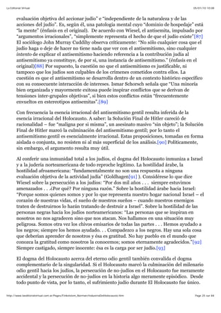 05/01/10 10:08La Editorial Virtual
Page 25 sur 84http://www.laeditorialvirtual.com.ar/Pages/Finkelstein_Norman/IndustriaDelHolocausto.htm
evaluación objetiva del accionar judío” e “independiente de la naturaleza y de las
acciones del judío”. Es, según él, una patología mental cuyo “dominio de hospedaje” está
“la mente” (énfasis en el original). De acuerdo con Wiesel, el antisemita, impulsado por
“argumentos irracionales”, “simplemente representa el hecho de que el judío existe”[87]
El sociólogo John Murray Cuddihy observa críticamente: “No sólo cualquier cosa que el
judío haga o deje de hacer no tiene nada que ver con el antisemitismo, sino cualquier
intento de explicar el antisemitismo haciendo referencia a la contribución judía al
antisemitismo ya constituye, de por si, una instancia de antisemitismo.” (énfasis en el
original)[88] Por supuesto, la cuestión no que el antisemitismo es justificable, ni
tampoco que los judíos son culpables de los crímenes cometidos contra ellos. La
cuestión es que el antisemitismo se desarrolla dentro de un contexto histórico específico
con su consecuente interacción de intereses. Ismar Schorsch señala que “Una minoría
bien organizada y mayormente exitosa puede inspirar conflictos que se derivan de
tensiones inter-grupales objetivas”, si bien estos conflictos están “frecuentemente
envueltos en estereotipos antisemitas”.[89]
Con frecuencia la esencia irracional del antisemitismo gentil resulta inferida de la
esencia irracional del Holocausto. A saber: la Solución Final de Hitler careció de
racionalidad – fue “maligna por si misma”, un asesinato masivo “sin objeto”; la Solución
Final de Hitler marcó la culminación del antisemitismo gentil; por lo tanto el
antisemitismo gentil es esencialmente irracional. Estas proposiciones, tomadas en forma
aislada o conjunta, no resisten ni al más superficial de los análisis.[90] Políticamente,
sin embargo, el argumento resulta muy útil.
Al conferir una inmunidad total a los judíos, el dogma del Holocausto inmuniza a Israel
y a la judería norteamericana de todo reproche legítimo. La hostilidad árabe, la
hostilidad afroamericana: “fundamentalmente no son una respuesta a ninguna
evaluación objetiva de la actividad judía” (Goldhagen[91] ). Considérese lo que dice
Wiesel sobre la persecución a los judíos: “Por dos mil años . . . siempre estuvimos
amenazados . . .¿Por qué? Por ninguna razón.” Sobre la hostilidad árabe hacia Israel:
“Porque somos quienes somos y por lo que representa nuestro hogar nacional Israel – el
corazón de nuestras vidas, el sueño de nuestros sueños – cuando nuestros enemigos
traten de destruirnos lo harán tratando de destruir a Israel”. Sobre la hostilidad de las
personas negras hacia los judíos norteamericanos: “Las personas que se inspiran en
nosotros no nos agradecen sino que nos atacan. Nos hallamos en una situación muy
peligrosa. Somos otra vez los chivos emisarios de todas las partes . . . Hemos ayudado a
los negros; siempre los hemos ayudado. . . Compadezco a los negros. Hay una sola cosa
que deberían aprender de nosotros y ésa es gratitud. No hay pueblo en el mundo que
conozca la gratitud como nosotros la conocemos; somos eternamente agradecidos.”[92]
Siempre castigado, siempre inocente: ésa es la carga por ser judío.[93]
El dogma del Holocausto acerca del eterno odio gentil también convalida el dogma
complementario de la singularidad. Si el Holocausto marcó la culminación del milenario
odio gentil hacia los judíos, la persecución de no-judíos en el Holocausto fue meramente
accidental y la persecución de no-judíos en la historia algo meramente episódico. Desde
todo punto de vista, por lo tanto, el sufrimiento judío durante El Holocausto fue único.
 
