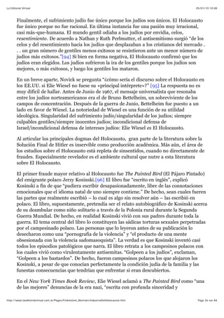 05/01/10 10:08La Editorial Virtual
Page 26 sur 84http://www.laeditorialvirtual.com.ar/Pages/Finkelstein_Norman/IndustriaDelHolocausto.htm
Finalmente, el sufrimiento judío fue único porque los judíos son únicos. El Holocausto
fue único porque no fue racional. En última instancia fue una pasión muy irracional,
casi más-que-humana. El mundo gentil odiaba a los judíos por envidia, celos,
resentimiento. De acuerdo a Nathan y Ruth Perlmutter, el antisemitismo surgió “de los
celos y del resentimiento hacia los judíos que desplazaban a los cristianos del mercado .
. . un gran número de gentiles menos exitosos se resintieron ante un menor número de
judíos más exitosos.”[94] Si bien en forma negativa, El Holocausto confirmó que los
judíos eran elegidos. Los judíos sufrieron la ira de los gentiles porque los judíos son
mejores, o más exitosos, y luego los gentiles los mataron.
En un breve aparte, Novick se pregunta “¿cómo sería el discurso sobre el Holocausto en
los EE.UU. si Elie Wiesel no fuese su »principal intérprete«?” [95] La respuesta no es
muy difícil de hallar. Antes de Junio de 1967, el mensaje universalista que resonaba
entre los judíos norteamericanos era el de Bruno Bettelheim, un sobreviviente de los
campos de concentración. Después de la guerra de Junio, Bettelheim fue puesto a un
lado en favor de Wiesel. La notoriedad de Wiesel es una función de su utilidad
ideológica. Singularidad del sufrimiento judío/singularidad de los judíos; siempre
culpables gentiles/siempre inocentes judíos; incondicional defensa de
Israel/incondicional defensa de intereses judíos: Elie Wiesel es El Holocausto.
Al articular los principales dogmas del Holocausto, gran parte de la literatura sobre la
Solución Final de Hitler es inservible como producción académica. Más aún, el área de
los estudios sobre el Holocausto está repleta de sinsentidos, cuando no directamente de
fraudes. Especialmente revelador es el ambiente cultural que nutre a esta literatura
sobre El Holocausto.
El primer fraude mayor relativo al Holocausto fue The Painted Bird (El Pájaro Pintado)
del emigrante polaco Jerzy Kosinski.[96] El libro fue “escrito en inglés”, explicó
Kosinski a fin de que “pudiera escribir desapasionadamente, libre de las connotaciones
emocionales que el idioma natal de uno siempre contiene.” De hecho, sean cuales fueren
las partes que realmente escribió – lo cual es algo sin resolver aún – las escribió en
polaco. El libro, supuestamente, pretendía ser el relato autobiográfico de Kosinski acerca
de su deambular como niño solitario a través de la Polonia rural durante la Segunda
Guerra Mundial. De hecho, en realidad Kosinski vivió con sus padres durante toda la
guerra. El tema central del libro lo constituyen las sádicas torturas sexuales perpetradas
por el campesinado polaco. Las personas que lo leyeron antes de su publicación lo
desecharon como una “pornografía de la violencia” y “el producto de una mente
obsesionada con la violencia sadomasoquista”. La verdad es que Kosinski inventó casi
todos los episodios patológicos que narra. El libro retrata a los campesinos polacos con
los cuales vivió como virulentamente antisemitas. “Golpeen a los judíos”, exclaman,
“Golpeen a los bastardos”. De hecho, fueron campesinos polacos los que alojaron los
Kosinski, a pesar de que conocían perfectamente la condición judía de la familia y las
funestas consecuencias que tendrían que enfrentar si eran descubiertos.
En el New York Times Book Review, Elie Wiesel aclamó a The Painted Bird como “una
de las mejores” denuncias de la era nazi, “escrita con profunda sinceridad y
 