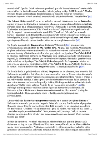 05/01/10 10:08La Editorial Virtual
Page 27 sur 84http://www.laeditorialvirtual.com.ar/Pages/Finkelstein_Norman/IndustriaDelHolocausto.htm
sensitividad”. Cynthia Ozick más tarde proclamó que ella “inmediatamente” reconoció la
autenticidad de Kosinski como “un sobreviviente judío y testigo del Holocausto”. Mucho
después de que Kosinski fuera desenmascarado y expuesto como un consumado
estafador literario, Wiesel continuó amontonando encomios sobre su “notoria obra”.[97]
The Painted Birdse convirtió en un texto básico sobre el Holocausto. Fue un best-seller ,
obtuvo premios, fue traducido a numerosos idiomas y se convirtió en lectura obligatoria
para las clases de la enseñanza media y superior. Transitando el circuito del Holocausto,
Kosinski se autodenominó un “Elie Wiesel más barato”. (Quienes no se podían dar el
lujo de pagar el costo de una disertación de Elie Wiesel – el “silencio” no se vende
barato – recurrían a él). Finalmente, desenmascarado por un semanario de noticias de
investigación, Kosinski siguió siendo resueltamente defendido por el New York Timer
que alegó que Kosinski estaba siendo víctima de un complot comunista.[98]
Un fraude más reciente, Fragments de Binjamin Wilkomirski[99] se emparenta
promiscuamente con el kitsch de The Painted Bird. Al igual que Kosinski, Wilkomirski
se pinta a si mismo como un niño solitario sobreviviente que se vuelve mudo, termina
en un orfanato y sólo tardíamente descubre que es judío. Al igual que The Painted Bird
la principal pretensión narrativa de Fragments es la simple, descarnada voz de un niño
ingenuo, lo cual también permite que los nombres de lugares y las fechas permanezcan
en la nebulosa. Al igual que The Painted Bird cada capítulo de Fragments culmina en
una orgía de violencia. Kosinski describió a The Painted Bird como “el lento deshielo de
la mente”; Wilkomirski describe Fragments como “la memoria recobrada”.[100]
Un fraude desde el principio hasta el final, Fragments es, no obstante, una memoria del
Holocausto arquetípica. Inicialmente, transcurre en los campos de concentración, dónde
cada guardia es un sádico y enloquecido monstruo que alegremente le rompe el cráneo a
los judíos recién nacidos. Y esto a pesar que las memorias auténticas de los campos de
concentración concuerdan con lo que dijo la Dra. Ella Lingens-Reiner, sobreviviente de
Auschwitz: “Había pocos sádicos. No más de un cinco o diez por ciento.”[101] Sin
embargo, el omnipresente sadismo alemán figura en forma destacada en toda la
literatura sobre el Holocausto. Prestando un doble servicio, “documenta” la singular
irracionalidad del Holocausto tanto como el fanático antisemitismo de sus
perpetradores.
La característica distintiva de Fragments no reside en el cuadro que pinta durante el
Holocausto sino en lo que sucede después. Adoptado por una familia suiza, el pequeño
Binjamin padece todavía nuevos tormentos. Está atrapado en un mundo de negadores
del Holocausto. “Olvídalo – es un mal sueño”, grita su madre. “Fue sólo un mal sueño . .
. No debes seguir pensando en ello”. “Aquí, en este país”, se queja “todo el mundo
siempre me dice que debo olvidar, que nunca sucedió, que sólo lo soñé. ¡Pero conocen
todo lo que pasó!”
Incluso en la escuela “los niños me señalan, me muestran sus puños y gritan »Está
delirando, no hay tal cosa. ¡Mentiroso! Está loco, desequilibrado, es un idiota« (Dicho
sea de paso: tenían razón). Pegándole, cantándole versitos antisemitas, todos los niños
gentiles se unen en contra del pobre Binjamin mientras los adultos siguen acusándolo
 