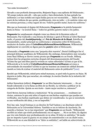05/01/10 10:08La Editorial Virtual
Page 28 sur 84http://www.laeditorialvirtual.com.ar/Pages/Finkelstein_Norman/IndustriaDelHolocausto.htm
“¡Lo estás inventando!”.
Llevado a una profunda desesperación, Binjamin llega a una epifanía del Holocausto.
“El campo todavía está allí – sólo que oculto y bien disimulado. Se han quitado los
uniformes y se han vestido con ropas lindas para no ser reconocidos . . . Dales el más
suave de los indicios de que quizás, posiblemente, eres un judío – y lo sentirás: éstas son
las mismas personas, y estoy seguro de eso. Todavía pueden matar, hasta sin uniforme.”
Más que un homenaje al dogma del Holocausto, Fragments es la pistola humeante:
hasta en Suiza – la neutral Suiza – todos los gentiles quieren matar a los judíos.
Fragments fue ampliamente elogiado como un clásico de la literatura sobre el
Holocausto. Fue traducido a una docena de idiomas y ganó el Premio al Libro Nacional
Judío, el premio del JewishQuarterly y el Prix de Memoire de la Shoah. Estrella de
documentales, orador principal en conferencias y seminarios sobre El Holocausto,
recolector de fondos para el UnitedStatesHolocaustMemorialMuseum, Wilkomirski
rápidamente se convirtió en figura para los posters sobre el Holocausto.
Aclamando a Fragments como una “pequeña obra maestra”, Daniel Goldhagen fue el
principal defensor académico de Wilkomirski. Sin embargo, historiadores más versados
como Raul Hilberg se dieron cuenta pronto que Fragments era un fraude. Hilberg
incluso hizo las preguntas correctas después del desenmascaramiento del fraude:
“¿Cómo fue que este libro pasó la revisión en varias editoriales? ¿Cómo es que al Sr.
Wilkomirski se lo invitó al UnitedStatesHolocaustMemorialMuseum así como a
universidades de renombre? ¿Cómo es que no tenemos un control de calidad decente
cuando se trata de evaluar el material del Holocausto antes de publicarlo?”[102]
Resultó que Wilkomirski, mitad pera mitad manzana, se pasó toda la guerra en Suiza. Ni
siquiera es judío. Hay que escuchar, sin embargo, la oración fúnebre de la industria del
Holocausto:
Arthur Samuelson (editor): Fragments “es un libro bastante interesante . . . Es un
fraude solamente si se lo llama un libro de no-ficción. Lo volvería a publicar en la
categoría de ficción. Quizás no sea cierto - ¡tanto mejor escritor es, entonces!”
Carol Brown Janeway (editora y traductora): “Si las acusaciones . . . resultasen ser
ciertas, entonces lo que está sobre el tapete no son hechos empíricos que pueden ser
verificados, sino hechos espirituales que deben ser considerados. Lo que se necesitaría
es una verificación del alma, y eso es imposible.”
Pero hay más. Israel Gutman es un director de Yad Vashem y un disertante sobre el
Holocausto en la Universidad Hebrea. También es un ex-interno de Auschwitz. De
acuerdo a Gutman “no es tan importante” que Fragments sea un fraude. “Wilkomirski
escribió un relato que sintió profundamente; eso es seguro . . . No es un falso. Es alguien
que vive esta historia muy profundamente en su alma. El dolor es auténtico.” De modo
que no importa si pasó la guerra en un campo de concentración o en un chalet suizo;
Wilkomirski no es una falsedad si su “dolor es auténtico”: así habla un sobreviviente de
 