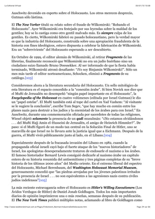 05/01/10 10:08La Editorial Virtual
Page 29 sur 84http://www.laeditorialvirtual.com.ar/Pages/Finkelstein_Norman/IndustriaDelHolocausto.htm
Auschwitz devenido en experto sobre el Holocausto. Los otros merecen desprecio,
Gutman sólo lástima.
El The New Yorker tituló su relato sobre el fraude de Wilkomirski: “Robando el
Holocausto”. Ayer Wilkomirski era festejado por sus leyendas sobre la maldad de los
gentiles; hoy se lo castiga como otro gentil malvado más. Es siempre culpa de los
gentiles. Es cierto, Wilkomirski fabricó su pasado holocaustiano, pero la verdad mayor
es que la industria del Holocausto, construida sobre una apropiación fraudulenta de la
historia con fines ideológicos, estuvo dispuesta a celebrar la fabricación de Wilkomirski.
Era un “sobreviviente” del Holocausto esperando a ser descubierto.
En Octubre de 1999, el editor alemán de Wilkomirski, al retirar Fragments de las
librerías, finalmente reconoció que Wilkomirski no era un judío huérfano sino un
ciudadano suizo llamado Bruno Doessekker. Al ser informado de que la fiesta había
terminado, Wilkomirski atronó desafiante: “¡Yo soy Binjamin Wilkomirski!”. Sólo un
mes más tarde el editor norteamericano, Schocken, eliminó a Fragments de su
catálogo.[103]
Consideremos ahora a la literatura secundaria del Holocausto. Un sello mitológico de
esta literatura es el espacio concedido a la “conexión árabe”. Si bien Novick nos dice que
el Mufti de Jerusalén no desempeñó “ningún papel importante en el Holocausto”, la
Encyclopedia of the Holocaust en cuatro volúmenes (editada por Israel Gutman) le dio
un “papel estelar”. El Mufti también está al tope del cartel en Yad Vashem: “Al visitante
se le sugiere la conclusión”, escribe Tom Segev, “que hay mucho en común entre los
planes nazis para destruir a los judíos y la enemistad de los árabes para con Israel.” En
Auschwitz, durante una conmemoración oficiada por sacerdotes de todas las religiones,
Wiesel objetó solamente la presencia de un qadi musulmán: “¿No estamos olvidándonos
. . . del Mufti Hajj Amin el-Husseini de Jerusalén, el amigo de Heinrich Himmler?”. De
paso: si el Mufti figuró de un modo tan central en la Solución Final de Hitler, uno se
maravilla de que Israel no lo llevara ante la justicia igual que a Eichmann. Después de la
guerra, el Mufti vivió públicamente justo al lado, en el Líbano.[104]
Especialmente después de la fracasada invasión del Líbano en 1982, cuando la
propaganda oficial israelí cayó bajo el fuerte ataque de los “nuevos historiadores” de
Israel, los apologistas desesperadamente trataron de endosarle el nazismo a los árabes.
El famoso historiador Bernard Lewis consiguió dedicarle al nazismo árabe un capítulo
entero de su historia resumida del antisemitismo y tres páginas completas de su “breve
historia de los últimos 2000 años” del Medio oriente. En el extremo liberal del espectro
del Holocausto, Michael Berenbaum, del Washington Holocaust Memorial Museum,
generosamente concedió que “las piedras arrojadas por los jóvenes palestinos irritados
por la presencia de Israel . . . no son equivalentes a las agresiones nazis contra civiles
judíos indefensos”[105]
La más reciente extravagancia sobre el Holocausto es Hitler's Willing Executioners (Los
Ávidos Verdugos de Hitler) de Daniel Jonah Goldhagen. Todos los más importantes
diarios de opinión imprimieron una o más reseñas, semanas después de su publicación.
El The New York Times publicó múltiples notas, aclamando al libro de Goldhagen como
 