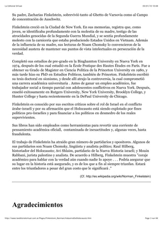 05/01/10 10:08La Editorial Virtual
Page 3 sur 84http://www.laeditorialvirtual.com.ar/Pages/Finkelstein_Norman/IndustriaDelHolocausto.htm
Su padre, Zacharias Finkelstein, sobrevivió tanto al Ghetto de Varsovia como al Campo
de concentración de Auschwitz.
Finkelstein creció en la Ciudad de New York. En sus memorias, registra que, como
joven, se identificaba profundamente con la molestia de su madre, testigo de las
atrocidades genocidas de la Segunda Guerra Mundial, y se sentía profundamente
molesto con la carnicería que estaba produciendo Estados Unidos en Vietnam. Además
de la influencia de su madre, sus lecturas de Noam Chomsky lo convencieron de la
necesidad austera de mantener sus puntos de vista intelectuales en persecución de la
verdad.
Completó sus estudios de pre-grado en la Binghamton University en Nueva York en
1974, después de los cual estudió en la École Pratique des Hautes Études en París. Fue a
obtener su Grado de Magister en Ciencia Política de la Princeton University en 1980, y
más tarde hizo su PhD en Estudios Políticos, también de Princeton. Finkelstein escribió
su tesis doctoral en sionismo, y desde allí atrajo la controversia, la cual comprometió
una carrera académica universitaria . Antes de ganar un empleo académico, fue
trabajador social a tiempo parcial con adolescentes conflictivos en Nueva York. Después,
enseñó exitosamente en Rutgers University, New York University, Brooklyn College, y
Hunter College y hasta recientemente en la DePaul University de Chicago.
Finkelstein es conocido por sus escritos críticos sobre el rol de Israel en el conflicto
árabe-israelí y por su afirmación que el Holocausto está siendo explotado por fines
políticos pro-Israelíes y para financiar a los políticos en desmedro de los reales
supervivientes.
Sus libros han sido empleados como herramientas para revertir una corriente de
pensamiento académica oficiall, contaminada de inexactitudes y, algunas veces, hasta
fraudulenta.
El trabajo de Finkelstein ha atraído gran número de partidarios y opositores. Algunos de
sus partidarios son Noam Chomsky, lingüista y analista político; Raul Hilberg,
historiador del Holocausto; Avi Shlaim, partidario de la Nueva Historia israelí; y Mouin
Rabbani, jurista palestino y analista. De acuerdo a Hilberg, Finkelstein muestra "coraje
académico para hablar con la verdad aún cuando nadie lo apoye . . . Podría asegurar que
su lugar en la historia está asegurado, y es de los que a fin al siempre triunfan. Estará
entre los triunfadores a pesar del gran costo que le significará ."
(Cf. http://es.wikipedia.org/wiki/Norman_Finkelstein)
Agradecimientos
 