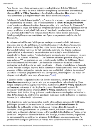 05/01/10 10:08La Editorial Virtual
Page 30 sur 84http://www.laeditorialvirtual.com.ar/Pages/Finkelstein_Norman/IndustriaDelHolocausto.htm
“una de esas raras obras nuevas que merecen el calificativo de hitos” (Richard
Bernstein). Con ventas de medio millón de ejemplares y traducciones previstas en 13
idiomas, Hitler's Willing Executioners fue elogiado en la revista Time como el libro
“más comentado” y el segundo mejor libro de no-ficción del año.[106]
Señalando la “notable investigación” y la “riqueza de pruebas . . . con apabullante apoyo
en documentos y en hechos”, Elie Wiesel recomendó a Hitler's Willing Executioners
como “una tremenda contribución a la comprensión y a la enseñanza del Holocausto”.
Israel Gutman lo elogió por “formular preguntas claramente centrales” ignoradas por “el
cuerpo académico principal del Holocausto”. Nominado para la cátedra del Holocausto
en la Universidad de Harvard, comparado con Wiesel en los medios nacionales,
Goldhagen rápidamente se convirtió en una figura omnipresente en el circuito del
Holocausto.
La tesis central del libro de Goldhagen es un dogma convencional del Holocausto:
impulsado por un odio patológico, el pueblo alemán aprovechó la oportunidad que
Hitler le ofreció de asesinar a los judíos. Hasta Yehuda Bauer, un disertante en la
Universidad Hebrea y director de Yad Vashem ha suscripto este dogma en algunas
oportunidades. Reflexionando hace varios años atrás sobre la mentalidad de los
perpetradores, Bauer escribió: “Los judíos fueron asesinados por personas que, en gran
medida, no los odiaban realmente . . . Los alemanes no tenían que odiar a los judíos
para matarlos.” Y, sin embargo, en una reciente reseña del libro de Goldhagen, Bauer
sostuvo exactamente lo contrario: “Las clases más radicales de actitudes asesinas
predominaron desde fines de los 1930 en adelante . . . (hacia) el estallido de la Segunda
Guerra Mundial la amplia mayoría de los alemanes se había identificado con el régimen
y con sus políticas antisemitas hasta tal punto que resultó fácil reclutar a los asesinos.”
Cuando se le hicieron preguntas sobre esta discrepancia, Bauer replicó: “No puedo ver
ninguna contradicción entre estas afirmaciones.”[107]
A pesar de exhibir la aparatosidad de un estudio académico, Hitler's Willing
Executioners no constituye mucho más que un compendio de violencia sádica. No es
ningún milagro que Goldhagen promoviera a Wilkomirski. Hitler's Willing Executioners
es Fragments más notas al pie. Repleto de gruesas distorsiones del material de
referencia y contradicciones internas, Hitler's Willing Executioners carece de valor
académico. Ruth Bettina Birn y quien esto escribe documentaron la pobre calidad de la
obra de Goldhagen. La controversia que siguió, ilumina de modo instructivo los manejos
internos de la industria del Holocausto.
Birn, la principal autoridad mundial en cuanto a los archivos que consultó Goldhagen,
publicó por primera vez los resultados de su crítica en el Historical Journal de
Cambridge. La publicación invitó a Goldhagen a refutar a Birn. Rechazando la
invitación, Goldhagen contrató a un poderoso estudio jurídico de Londres para abrirle
juicio tanto a ella como a la imprenta de la Universidad de Cambridge por “varias serias
calumnias”. Después de demandar de Birn una disculpa, una retractación y la promesa
de que no repetiría sus críticas, los abogados de Goldhagen amenazaron con que “la
generación de cualquier publicidad de vuestra parte como consecuencia de esta carta
 