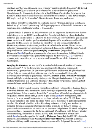 05/01/10 10:08La Editorial Virtual
Page 32 sur 84http://www.laeditorialvirtual.com.ar/Pages/Finkelstein_Norman/IndustriaDelHolocausto.htm
mantuvo que “hay una diferencia entre censura y mantenimiento de normas”. El libro A
Nation on Trial (Una Nación Enjuiciada) recibió el respaldo de los principales
historiadores del Holocausto, incluyendo a Raul Hilberg, Christopher Browning e Ian
Kershaw. Estos mismos académicos unánimemente descartaron al libro de Goldhagen.
Hilberg lo catalogó de “inservible”. Mantenimiento de normas, realmente.
Por último, considérese el patrón de conducta: Wiesel y Gutman apoyan a Goldhagen;
Wiesel apoyó a Kosinski; Gutman y Goldhagen apoyaron a Wilkomirski. Conecten a los
jugadores: ésa es la literatura sobre el Holocausto.
A pesar de todo el griterío, no hay pruebas de que los negadores del Holocausto ejercen
más influencia en los EE.UU. que la sociedad de amigos de la tierra plana. Dadas las
tonterías que a diario emite la industria del Holocausto, lo sorprendente es que haya tan
pocos escépticos. El motivo que hay detrás de la pretendida ampliamente difundida
negación del Holocausto no es difícil de encontrar. En una sociedad saturada del
Holocausto, ¿de qué otra forma se justificarían todavía más museos, libros, cursos,
películas y programas para conjurar el fantasma de la negación del Holocausto? Así, el
elogiado libro de Deborah Lipstadt Denying the Holocaust (Negando el
Holocausto)[110] al igual que una encuesta pésimamente redactada del Comité Judío
Norteamericano alegando una persistente negativa del Holocausto,[111] se dieron a
conocer justo coincidiendo con la apertura del Museo Memorial del Holocausto en
Washington.
Denying the Holocaust es una versión actualizada de los tratados sobre el “nuevo
antisemitismo”. A fin de documentar una ampliamente difundida negación del
Holocausto, Lipstadt cita a un puñado de publicaciones excéntricas. Su plato fuerte es
Arthur Butz, un personaje insignificante que enseña ingeniería eléctrica en la
Northwestern University y que publicó su libro The Hoax of the Twentieth Century (El
Fraude del Siglo veinte) en una ignota imprenta. Al capítulo dedicado a él, Lipstadt lo
intitula “Ingresando a la Corriente Principal”. Si no fuera por personas como Lipstadt
uno no hubiera oído hablar jamás de Arthur Butz.
De hecho, el único verdaderamente conocido negador del Holocausto es Bernard Lewis.
Una corte francesa hasta sentenció a Lewis por negar el genocidio. Pero Lewis negó el
genocidio turco de los armenios durante la Primera Guerra Mundial, no el genocidio de
los judíos a manos de los nazis, y Lewis es pro-israelí.[112] Por consiguiente, esta
instancia de negación del holocausto no produce irritaciones en los EE.UU. Para colmo
de males Turquía es una aliada de Israel. Por lo tanto, mencionar el genocidio armenio
es tabú. Elie Wiesel, el rabino arthur Hertzberg, así como el AJC y Yad Vashem se
retiraron de una conferencia internacional sobre genocidio en Tel Aviv porque los
patrocinadores académicos, en contra de las presiones del gobierno de Israel, incluyeron
sesiones sobre el caso armenio. En forma unilateral, Wiesel hasta trató de hacer abortar
la conferencia y, de acuerdo a Yehuda Bauer, instó personalmente a otros a no
asistir.[113] Actuando a pedido de Israel, el Holocaust Council de los EE.UU. eliminó la
mención a los armenios en el Washington Holocaust Memorial Museum y lobistas
judíos en el Congreso bloquearon un día de rememoración del genocidio armenio.[114]
 