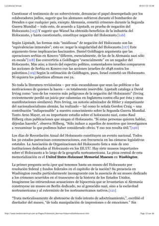 05/01/10 10:08La Editorial Virtual
Page 33 sur 84http://www.laeditorialvirtual.com.ar/Pages/Finkelstein_Norman/IndustriaDelHolocausto.htm
Cuestionar el testimonio de un sobreviviente, denunciar el papel desempeñado por los
colaboradores judíos, sugerir que los alemanes sufrieron durante el bombardeo de
Dresden o que cualquier país, excepto Alemania, cometió crímenes durante la Segunda
Guerra Mundial – todo esto, de acuerdo a Lipstadt, es prueba de negación del
Holocausto.[115] Y sugerir que Wiesel ha obtenido beneficios de la industria del
Holocausto, y hasta cuestionarlo, constituye negación del Holocausto.[116]
Según Lipstadt, las formas más “insidiosas” de negación del Holocausto son las
“equivalencias inmorales”; esto es: negar la singularidad del Holocausto.[117] Este
argumento tiene implicancias fascinantes. Daniel Goldhagen argumenta que las
operaciones serbias en Kosovo “difieren, esencialmente, de las de la Alemania nazi sólo
en escala”[118] Eso convertiría a Goldhagen “esencialmente” en un negador del
Holocausto. Más aún; a través del espectro político, comentadores israelíes compararon
las acciones de Serbia en Kosovo con las acciones israelíes de 1848 contra los
palestinos.[119] Según la estimación de Goldhagen, pues, Israel cometió un Holocausto.
Ni siquiera los palestinos afirman eso ya.
No toda la literatura revisionista – por más escandalosas que sean las políticas o las
motivaciones de quienes la hacen – es totalmente inservible. Lipstadt cataloga a David
Irving como “uno de los voceros más peligrosos de la negación del Holocausto” (Irving
recientemente perdió un juicio por calumnias en Inglaterra contra ella por ésta y otras
manifestaciones similares). Pero Irving, un notorio admirador de Hitler y simpatizante
del nacionalsocialismo alemán, ha realizado – tal como lo señala Gordon Craig – una
contribución “indispensable” a nuestro conocimiento sobre la Segunda Guerra Mundial.
Tanto Arno Mayer, en su importante estudio sobre el holocausto nazi, como Raul
Hilberg citan publicaciones que niegan el Holocausto. “Si estas personas quieren hablar,
déjenlas hacerlo”, observa Hilberg, “Sólo induce a aquellos de nosotros que investigamos
a reexaminar lo que pudimos haber considerado obvio. Y eso nos resulta útil.”[120]
Los días de Recordación Anual del Holocausto constituyen un evento nacional. Todos
los 50 estados patrocinan conmemoraciones, con frecuencia en las cámaras legislativas
estatales. La Asociación de Organizaciones del Holocausto lista a más de 100
instituciones dedicadas al Holocausto en los EE.UU. Hay siete museos importantes
sobre el Holocausto a lo largo de la geografía norteamericana. La pieza central de esta
memorialización es el United States Holocaust Memorial Museum en Washington.
La primer pregunta sería ¿por qué tenemos hasta un museo del Holocausto por
resolución federal y fondos federales en el capitolio de la nación? Su presencia en
Washington resulta particularmente incongruente con la ausencia de un museo dedicado
a los crímenes ocurridos en el transcurso de la historia de los Estados Unidos.
Imagínense las estruendosas acusaciones de hipocresía que se levantarían si Alemania
construyese un museo en Berlín dedicado, no al genocidio nazi, sino a la esclavitud
norteamericana y al exterminio de los norteamericanos nativos.[121]
“Trata meticulosamente de abstenerse de todo intento de adoctrinamiento,”, escribió el
diseñador del museo, “de toda manipulación de impresiones o de emociones.” Sin
 