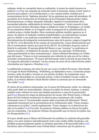 05/01/10 10:08La Editorial Virtual
Page 34 sur 84http://www.laeditorialvirtual.com.ar/Pages/Finkelstein_Norman/IndustriaDelHolocausto.htm
embargo, desde su concepción hasta su realización, el museo ha estado inmerso en
política.[122] Con una campaña de reelección sobre el horizonte, Jimmy Carter inició el
proyecto para aplacar a los contribuyentes y a los votantes judíos, irritados por el
reconocimiento de los “legítimos derechos” de los palestinos por parte del presidente. El
presidente de la Conferencia de Presidentes de las Principales Organizaciones Judías
Norteamericanas, el rabino Alexander Schindler, deploró el reconocimiento de la
humanidad palestina calificándola de iniciativa “escandalosa”. Carter anunció el plan
para el museo mientras Menahem Begin se hallaba de visita en Washington y en medio
de un tormentoso debate en el Congreso sobre la propuesta de la administración de
venderle armas a Arabia Saudita. Otras cuestiones políticas también aparecen en el
museo. Se silencia el trasfondo cristiano transfiriéndolo a un antisemitismo europeo
para no ofender a una poderosa comunidad de votantes. Minimiza las cuotas
discriminatorias de inmigración norteamericanas antes de la guerra; exagera el papel de
los EE.UU. en la liberación de los campos de concentración, y pasa silenciosamente por
alto el reclutamiento masivo por parte de los EE.UU. de criminales de guerra nazis al
final de la contienda. El mensaje global del Museo es que “nosotros” no podríamos ni
siquiera concebir, y ni hablemos de ejecutar, acciones tan malvadas. El Holocausto
“ataca granularmente la ética norteamericana”, observa Michael Berenbaum en el libro
guía del museo. “Vemos en (su) consumación una violación de cada uno de los valores
esenciales norteamericanos.” El museo del Holocausto emite la lección de que Israel fue
“la respuesta adecuada al nazismo” con las escenas de cierre de los sobrevivientes judíos
esforzándose por ingresar a Palestina.[123]
La politización comienza aún antes de que uno cruce el umbral del museo. Está situado
en el lugar de Raoul Wallenberg. Wallenberg, un diplomático sueco, es honrado porque
rescató a miles de judíos y terminó en una prisión soviética. Su compatriota sueco
Conde Folke Bernardotte no es honrado porque, si bien él también rescató a miles de
judíos, el ex-Primer Ministro Yitzak Shamir ordenó su asesinato por ser demasiado
“pro-árabe”.[124]
El núcleo de las políticas relacionadas con el museo del Holocausto reside, sin embargo,
sobre quién debe ser memorializado. ¿Fueron los judíos las únicas víctimas, o cuentan
también como víctimas los otros que también perecieron a causa de la persecución
nazi?[125] Durante las etapas de planeamiento del museo, Elie Wiesel (junto a Yehuda
Bauer de Yad Vashem) encabezaron la ofensiva para conmemorar sólo a judíos.
Presentado como el “incuestionable experto sobre el período del Holocausto” Wiesel
argumentó tenazmente por la preeminencia de la victimización judía. “Como siempre,
comenzaron con judíos”, entonó regularmente, “Como siempre, no se detuvieron tan
sólo en los judíos”[126] Con todo, las primeras víctimas políticas no fueron los judíos
sino los comunistas, y las primeras víctimas del genocidio nazi no fueron los judíos sino
los discapacitados.[127]
El mayor desafío para el Museo del Holocausto fue justificar la exclusión del genocidio
gitano. Los nazis mataron sistemáticamente tanto como medio millón de gitanos, con
pérdidas proporcionalmente iguales en términos generales al del genocidio judío.[128]
Escritores sobre el Holocausto como Yehuda Bauer sostuvieron que los gitanos no
 