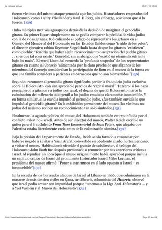 05/01/10 10:08La Editorial Virtual
Page 35 sur 84http://www.laeditorialvirtual.com.ar/Pages/Finkelstein_Norman/IndustriaDelHolocausto.htm
fueron víctimas del mismo ataque genocida que los judíos. Historiadores respetados del
Holocausto, como Henry Friedlander y Raul Hilberg, sin embargo, sostienen que sí lo
fueron. [129]
Hubo múltiples motivos agazapados detrás de la decisión de marginar el genocidio
gitano. En primer lugar: simplemente no se podía comparar la pérdida de vidas judías
con la de vidas gitanas. Ridiculizando el pedido de representar a los gitanos en el
Consejo del Memorial del Holocausto en los Estados Unidos como “traído de los pelos”,
el director ejecutivo rabino Seymour Siegel dudó hasta de que los gitanos “existiesen”
como pueblo: “Tendría que haber algún reconocimiento o aceptación del pueblo gitano .
. . si es que tal cosa existe.” Concedió, sin embargo, que “existió un elemento sufriente
bajo los nazis”. Edward Linenthal recuerda la “profunda sospecha” de los representantes
gitanos en cuanto al Consejo “alimentada por la clara prueba de que algunos de los
miembros del Consejo consideraban la participación de Rom en el museo de la forma en
que una familia considera a parientes embarazosos que no son bienvenidos.”[130]
Segundo: reconocer al genocidio gitano significaba perder la franquicia judía exclusiva
sobre El Holocausto, con una apreciable pérdida de “capital moral”. Tercero: si los nazis
persiguieron a gitanos y a judíos por igual, el dogma de que El Holocausto marcó la
culminación del milenario odio gentil a los judíos resultaba claramente insostenible. Y
en forma similar, si la envidia impulsó al genocidio judío, ¿fue también envidia lo que
impulsó al genocidio gitano? En la exhibición permanente del museo, las víctimas no-
judías del nazismo reciben un reconocimiento tan sólo simbólico.[131]
Finalmente, la agenda política del museo del Holocausto también estuvo influida por el
conflicto Palestino-Israelí. Antes de ser director del museo, Walter Reich escribió un
guión para el fraudulento From Time Immemorial de Joan Peters, que alegaba que
Palestina estaba literalmente vacía antes de la colonización sionista.[132]
Bajo la presión del Departamento de Estado, Reich se vio forzado a renunciar por
haberse negado a invitar a Yasir Arafat, convertido en obediente aliado norteamericano,
a visitar el museo. Habiéndosele ofrecido el puesto de subdirector, el teólogo del
Holocausto John Roth fue después presionado a renunciar por sus anteriores críticas a
Israel. Al repudiar un libro (que el museo originalmente había apoyado) porque incluía
un capítulo crítico de Israel del prominente historiador israelí Miles Lerman, el
presidente del museo afirmó: “Poner a este museo en el lado opuesto a Israel – es
inconcebible”[133]
En la secuela de los horrendos ataques de Israel al Líbano en 1996, que culminaron en la
masacre de más de cien civiles en Qana, Ari Shavrit, columnista del Haaretz, observó
que Israel podía actuar con impunidad porque “tenemos a la Liga Anti-Difamatoria ... y
a Yad Vashem y al Museo del Holocausto”[134]
 