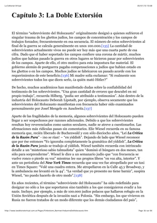 05/01/10 10:08La Editorial Virtual
Page 36 sur 84http://www.laeditorialvirtual.com.ar/Pages/Finkelstein_Norman/IndustriaDelHolocausto.htm
Capítulo 3: La Doble Extorsión
El término “sobreviviente del Holocausto” originalmente designó a quienes sufrieron el
singular trauma de los ghettos judíos, los campos de concentración y los campos de
trabajos forzados; frecuentemente en esa secuencia. El número de estos sobrevivientes al
final de la guerra se calcula generalmente en unos 100.000.[135] La cantidad de
sobrevivientes actualmente vivos no puede ser hoy más que una cuarta parte de esa
cifra. Dado que el haber soportado los campos confiere una corona de mártir, muchos
judíos que habían pasado la guerra en otros lugares se hicieron pasar por sobrevivientes
de los campos. Aparte de ello, el otro motivo para esta impostura fue material. El
gobierno alemán de postguerra pagaba compensaciones a judíos que habían estado en
los ghettos o en los campos. Muchos judíos se fabricaron un pasado acorde con los
requerimientos de este beneficio.[136] Mi madre solía exclamar: “Si realmente son
sobrevivientes todos los que dicen serlo, ¿a quién mató Hitler?”
De hecho, muchos académicos han manifestado dudas sobre la confiabilidad del
testimonio de los sobrevivientes. “Una gran cantidad de errores que descubrí en mi
propio trabajo”, recuerda Hilberg, “podía ser atribuido a testimonios”. Aún dentro de la
industria del Holocausto Deborah Lipstadt, por ejemplo, observa secamente que los
sobrevivientes del Holocausto manifiestan con frecuencia haber sido examinados
personalmente por Josef Mengele en Auschwitz.[137]
Aparte de las fragilidades de la memoria, algunos sobrevivientes del Holocausto pueden
llegar a ser sospechosos por razones adicionales. Debido a que los sobrevivientes
resultan hoy reverenciados como santos seculares, nadie se atreve a cuestionarlos. Las
afirmaciones más ridículas pasan sin comentarios. Elie Wiesel recuerda en su famosa
memoria que, recién liberado de Buchenwald y con sólo dieciocho años, “Leí La Crítica
de la Razón Pura” - ¡no se rían! – “en yiddish”. Dejando de lado que Wiesel reconoce
que por ése entonces “Yo ignoraba completamente la gramática del yiddish”, La Crítica
de la Razón Pura jamás se tradujo al yiddish. Wiesel también recuerda con intrincado
detalle a un “misterioso sabio talmudista” quien “dominó el húngaro en dos meses, tan
sólo para sorprenderme”. Wiesel le dice a un semanario judío que “con frecuencia se
vuelve ronco o pierde su voz” mientras lee sus propios libros “en voz alta, interior”. Y
ante un periodista del New York Times recuerda que una vez fue atropellado por un taxi
en Times Square: “Volé una cuadra entera. Me atropellaron en la Calle 45 y Broadway, y
la ambulancia me levantó en la 44”. “La verdad que yo presento no tiene barniz”, suspira
Wiesel, “no puedo hacerlo de otro modo”.[138]
En años recientes, el término “sobreviviente del Holocausto” ha sido redefinido para
designar no sólo a los que soportaron sino también a los que consiguieron evadir a los
nazis. Incluye, por ejemplo, a más de 100.000 judíos polacos que hallaron refugio en la
Unión Soviética después de la invasión nazi a Polonia. “Sin embargo, los que vivieron en
Rusia no fueron tratados de un modo diferente que los demás ciudadanos del país”,
 