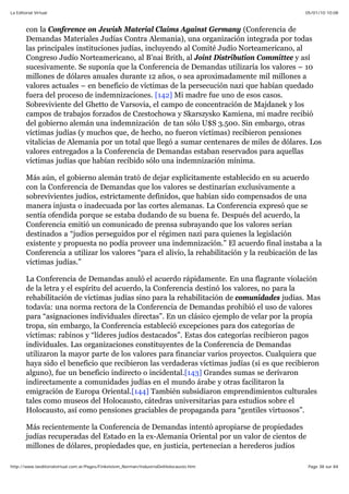 05/01/10 10:08La Editorial Virtual
Page 38 sur 84http://www.laeditorialvirtual.com.ar/Pages/Finkelstein_Norman/IndustriaDelHolocausto.htm
con la Conference on Jewish Material Claims Against Germany (Conferencia de
Demandas Materiales Judías Contra Alemania), una organización integrada por todas
las principales instituciones judías, incluyendo al Comité Judío Norteamericano, al
Congreso Judío Norteamericano, al B’nai Brith, al Joint Distribution Committee y así
sucesivamente. Se suponía que la Conferencia de Demandas utilizaría los valores – 10
millones de dólares anuales durante 12 años, o sea aproximadamente mil millones a
valores actuales – en beneficio de víctimas de la persecución nazi que habían quedado
fuera del proceso de indemnizaciones. [142] Mi madre fue uno de esos casos.
Sobreviviente del Ghetto de Varsovia, el campo de concentración de Majdanek y los
campos de trabajos forzados de Czestochowa y Skarszysko Kamiena, mi madre recibió
del gobierno alemán una indemnización de tan sólo U$S 3.500. Sin embargo, otras
víctimas judías (y muchos que, de hecho, no fueron víctimas) recibieron pensiones
vitalicias de Alemania por un total que llegó a sumar centenares de miles de dólares. Los
valores entregados a la Conferencia de Demandas estaban reservados para aquellas
víctimas judías que habían recibido sólo una indemnización mínima.
Más aún, el gobierno alemán trató de dejar explícitamente establecido en su acuerdo
con la Conferencia de Demandas que los valores se destinarían exclusivamente a
sobrevivientes judíos, estrictamente definidos, que habían sido compensados de una
manera injusta o inadecuada por las cortes alemanas. La Conferencia expresó que se
sentía ofendida porque se estaba dudando de su buena fe. Después del acuerdo, la
Conferencia emitió un comunicado de prensa subrayando que los valores serían
destinados a “judíos perseguidos por el régimen nazi para quienes la legislación
existente y propuesta no podía proveer una indemnización.” El acuerdo final instaba a la
Conferencia a utilizar los valores “para el alivio, la rehabilitación y la reubicación de las
víctimas judías.”
La Conferencia de Demandas anuló el acuerdo rápidamente. En una flagrante violación
de la letra y el espíritu del acuerdo, la Conferencia destinó los valores, no para la
rehabilitación de víctimas judías sino para la rehabilitación de comunidades judías. Mas
todavía: una norma rectora de la Conferencia de Demandas prohibió el uso de valores
para “asignaciones individuales directas”. En un clásico ejemplo de velar por la propia
tropa, sin embargo, la Conferencia estableció excepciones para dos categorías de
víctimas: rabinos y “líderes judíos destacados”. Estas dos categorías recibieron pagos
individuales. Las organizaciones constituyentes de la Conferencia de Demandas
utilizaron la mayor parte de los valores para financiar varios proyectos. Cualquiera que
haya sido el beneficio que recibieron las verdaderas víctimas judías (si es que recibieron
alguno), fue un beneficio indirecto o incidental.[143] Grandes sumas se derivaron
indirectamente a comunidades judías en el mundo árabe y otras facilitaron la
emigración de Europa Oriental.[144] También subsidiaron emprendimientos culturales
tales como museos del Holocausto, cátedras universitarias para estudios sobre el
Holocausto, así como pensiones graciables de propaganda para “gentiles virtuosos”.
Más recientemente la Conferencia de Demandas intentó apropiarse de propiedades
judías recuperadas del Estado en la ex-Alemania Oriental por un valor de cientos de
millones de dólares, propiedades que, en justicia, pertenecían a herederos judíos
 
