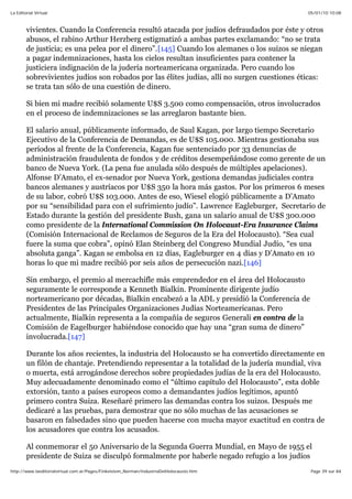 05/01/10 10:08La Editorial Virtual
Page 39 sur 84http://www.laeditorialvirtual.com.ar/Pages/Finkelstein_Norman/IndustriaDelHolocausto.htm
vivientes. Cuando la Conferencia resultó atacada por judíos defraudados por éste y otros
abusos, el rabino Arthur Herzberg estigmatizó a ambas partes exclamando: “no se trata
de justicia; es una pelea por el dinero”.[145] Cuando los alemanes o los suizos se niegan
a pagar indemnizaciones, hasta los cielos resultan insuficientes para contener la
justiciera indignación de la judería norteamericana organizada. Pero cuando los
sobrevivientes judíos son robados por las élites judías, allí no surgen cuestiones éticas:
se trata tan sólo de una cuestión de dinero.
Si bien mi madre recibió solamente U$S 3.500 como compensación, otros involucrados
en el proceso de indemnizaciones se las arreglaron bastante bien.
El salario anual, públicamente informado, de Saul Kagan, por largo tiempo Secretario
Ejecutivo de la Conferencia de Demandas, es de U$S 105.000. Mientras gestionaba sus
períodos al frente de la Conferencia, Kagan fue sentenciado por 33 denuncias de
administración fraudulenta de fondos y de créditos desempeñándose como gerente de un
banco de Nueva York. (La pena fue anulada sólo después de múltiples apelaciones).
Alfonse D’Amato, el ex-senador por Nueva York, gestiona demandas judiciales contra
bancos alemanes y austríacos por U$S 350 la hora más gastos. Por los primeros 6 meses
de su labor, cobró U$S 103.000. Antes de eso, Wiesel elogió públicamente a D’Amato
por su “sensibilidad para con el sufrimiento judío”. Lawrence Eagleburger, Secretario de
Estado durante la gestión del presidente Bush, gana un salario anual de U$S 300.000
como presidente de la International Commission On Holocaust-Era Insurance Claims
(Comisión Internacional de Reclamos de Seguros de la Era del Holocausto). “Sea cual
fuere la suma que cobra”, opinó Elan Steinberg del Congreso Mundial Judío, “es una
absoluta ganga”. Kagan se embolsa en 12 días, Eagleburger en 4 días y D’Amato en 10
horas lo que mi madre recibió por seis años de persecución nazi.[146]
Sin embargo, el premio al mercachifle más emprendedor en el área del Holocausto
seguramente le corresponde a Kenneth Bialkin. Prominente dirigente judío
norteamericano por décadas, Bialkin encabezó a la ADL y presidió la Conferencia de
Presidentes de las Principales Organizaciones Judías Norteamericanas. Pero
actualmente, Bialkin representa a la compañía de seguros Generali en contra de la
Comisión de Eagelburger habiéndose conocido que hay una “gran suma de dinero”
involucrada.[147]
Durante los años recientes, la industria del Holocausto se ha convertido directamente en
un filón de chantaje. Pretendiendo representar a la totalidad de la judería mundial, viva
o muerta, está arrogándose derechos sobre propiedades judías de la era del Holocausto.
Muy adecuadamente denominado como el “último capítulo del Holocausto”, esta doble
extorsión, tanto a países europeos como a demandantes judíos legítimos, apuntó
primero contra Suiza. Reseñaré primero las demandas contra los suizos. Después me
dedicaré a las pruebas, para demostrar que no sólo muchas de las acusaciones se
basaron en falsedades sino que pueden hacerse con mucha mayor exactitud en contra de
los acusadores que contra los acusados.
Al conmemorar el 50 Aniversario de la Segunda Guerra Mundial, en Mayo de 1955 el
presidente de Suiza se disculpó formalmente por haberle negado refugio a los judíos
 