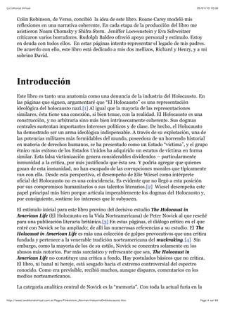 05/01/10 10:08La Editorial Virtual
Page 4 sur 84http://www.laeditorialvirtual.com.ar/Pages/Finkelstein_Norman/IndustriaDelHolocausto.htm
Colin Robinson, de Verso, concibió la idea de este libro. Roane Carey modeló mis
reflexiones en una narrativa coherente, En cada etapa de la producción del libro me
asistieron Noam Chomsky y Shifra Stern. Jeniffer Loewenstein y Eva Schweitzer
criticaron varios borradores. Rudolph Baldeo ofreció apoyo personal y estímulo. Estoy
en deuda con todos ellos. En estas páginas intento representar el legado de mis padres.
De acuerdo con ello, este libro está dedicado a mis dos mellizos, Richard y Henry, y a mi
sobrino David.
Introducción
Este libro es tanto una anatomía como una denuncia de la industria del Holocausto. En
las páginas que siguen, argumentaré que “El Holocausto” es una representación
ideológica del holocausto nazi.[1] Al igual que la mayoría de las representaciones
similares, ésta tiene una conexión, si bien tenue, con la realidad. El Holocausto es una
construcción, y no arbitraria sino más bien intrínsecamente coherente. Sus dogmas
centrales sustentan importantes intereses políticos y de clase. De hecho, el Holocausto
ha demostrado ser un arma ideológica indispensable. A través de su explotación, una de
las potencias militares más formidables del mundo, poseedora de un horrendo historial
en materia de derechos humanos, se ha presentado como un Estado “víctima”, y el grupo
étnico más exitoso de los Estados Unidos ha adquirido un estatus de víctima en forma
similar. Esta falsa victimización genera considerables dividendos – particularmente
inmunidad a la crítica, por más justificada que ésta sea. Y podría agregar que quienes
gozan de esta inmunidad, no han escapado de las corrupciones morales que típicamente
van con ella. Desde esta perspectiva, el desempeño de Elie Wiesel como intérprete
oficial del Holocausto no es una coincidencia. Es evidente que no llegó a esta posición
por sus compromisos humanitarios o sus talentos literarios.[2] Wiesel desempeña este
papel principal más bien porque articula impecablemente los dogmas del Holocausto y,
por consiguiente, sostiene los intereses que le subyacen.
El estímulo inicial para este libro provino del decisivo estudio The Holocaust in
American Life (El Holocausto en la Vida Norteamericana) de Peter Novick al que reseñé
para una publicación literaria británica.[3] En estas páginas, el diálogo crítico en el que
entré con Novick se ha ampliado; de allí las numerosas referencias a su estudio. El The
Holocaust in American Life es más una colección de golpes provocativos que una crítica
fundada y pertenece a la venerable tradición norteamericana del muckraking.[4] Sin
embargo, como la mayoría de los de su estilo, Novick se concentra solamente en los
abusos más notorios. Por más sarcástico y refrescante que sea, The Holocaust in
American Life no constituye una crítica a fondo. Hay postulados básicos que no critica.
El libro, ni banal ni hereje, está sesgado hacia el extremo controversial del espectro
conocido. Como era previsible, recibió muchos, aunque dispares, comentarios en los
medios norteamericanos.
La categoría analítica central de Novick es la “memoria”. Con toda la actual furia en la
 