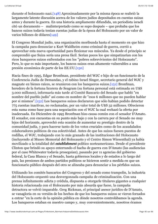 05/01/10 10:08La Editorial Virtual
Page 40 sur 84http://www.laeditorialvirtual.com.ar/Pages/Finkelstein_Norman/IndustriaDelHolocausto.htm
durante el holocausto nazi.[148] Aproximadamente por la misma época se reabrió la
largamente latente discusión acerca de los valores judíos depositados en cuentas suizas
antes y durante la guerra. En una historia ampliamente difundida, un periodista israelí
citó un documento – malinterpretado como se supo después – que probaba que los
bancos suizos todavía tenían cuentas judías de la época del Holocausto por un valor de
varios billones de dólares[149]
El Congreso Mundial judío, una organización moribunda hasta el momento en que hizo
la campaña para denunciar a Kurt Waldheim como criminal de guerra, corrió a
aprovechar esta nueva oportunidad para flexionar sus músculos. Ya desde el principio se
comprendió que Suiza sería una presa fácil. Serían pocos los que simpatizarían con los
ricos banqueros suizos enfrentados con los "pobres sobrevivientes del Holocausto".
Pero, lo que es más importante, los bancos suizos eran altamente vulnerables a una
presión económica de parte de los EE.UU.[150]
Hacia fines de 1995, Edgar Bronfman, presidente del WJC e hijo de un funcionario de la
Conferencia Judía de Demandas, y el rabino Israel Singer, secretario general del WJC y
magnate en bienes raíces, se reunieron con los banqueros suizos.[151] Bronfman,
heredero de la fortuna licorera de Seagram (su fortuna personal está estimada en U$S
3.000 millones), informaría más tarde al Comité Bancario del Senado que habló "en
nombre del pueblo judío" así como en nombre de "esos 6 millones que no pueden hablar
por si mismos".[152] Los banqueros suizos declararon que sólo habían podido detectar
775 cuentas inactivas, no reclamadas, por un valor total de U$S 32 millones. Ofrecieron
esta suma como base para una negociación con el WJC la cual rechazó la oferta por
inadecuada. En Diciembre de 1995 Bronfman hizo causa común con el senador D'Amato.
El senador, con encuestas en su punto más bajo y con la carrera por el Senado no muy
lejos del horizonte, aprovechó esta ocasión de aumentar su prestigio dentro de la
comunidad judía, y para hacerse tanto de los votos cruciales como de los acaudalados
colaboradores políticos de esa colectividad. Antes de que los suizos fuesen puestos de
rodillas, el WJC, trabajando con lo más granado de las instituciones del Holocausto
(incluyendo al Museo Memorial del Holocausto y el Centro Simon Wiesenthal) ya había
movilizado a la totalidad del establishment político norteamericano. Desde el presidente
Clinton que brindó su apoyo enterrando el hacha de guerra con D'Amato (las audiencias
por el caso Whitewater todavía proseguían), pasando por 11 agencias del gobierno
federal, la Casa Blanca y el Senado, hasta gobiernos locales y de estados a lo largo del
país, las presiones de ambos partidos políticos se hicieron sentir a medida en que un
funcionario público después del otro se alineaba para denunciar a los pérfidos suizos.
Utilizando los comités bancarios del Congreso y del senado como trampolín, la industria
del Holocausto orquestó una desvergonzada campaña de criminalización. Con una
prensa infinitamente adicta y crédula, dispuesta a otorgarle titulares gigantes a cualquier
historia relacionada con el Holocausto por más absurda que fuese, la campaña
detractora se volvió imparable. Greg Rickman, el principal asesor jurídico de D'Amato,
se vanagloria en su versión de los hechos de que los banqueros suizos se vieron forzados
a entrar "en la corte de la opinión pública en dónde nosotros controlábamos la agenda.
Los banqueros estaban en nuestro campo y, muy convenientemente, nosotros éramos
 