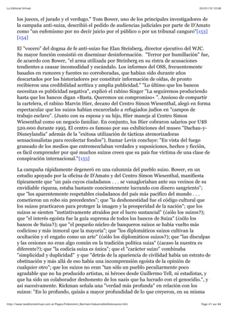 05/01/10 10:08La Editorial Virtual
Page 41 sur 84http://www.laeditorialvirtual.com.ar/Pages/Finkelstein_Norman/IndustriaDelHolocausto.htm
los jueces, el jurado y el verdugo." Tom Bower, uno de los principales investigadores de
la campaña anti-suiza, describió el pedido de audiencias judiciales por parte de D'Amato
como "un eufemismo por no decir juicio por el público o por un tribunal canguro"[153]
[154]
El "vocero" del dogma de fe anti-suizo fue Elan Steinberg, director ejecutivo del WJC.
Su mayor función consistió en diseminar desinformación. "Terror por humillación" fue,
de acuerdo con Bower, "el arma utilizada por Steinberg en su ristra de acusaciones
tendientes a causar incomodidad y escándalo. Los informes del OSS, frecuentemente
basados en rumores y fuentes no corroboradas, que habían sido durante años
descartados por los historiadores por constituir información de oídas, de pronto
recibieron una credibilidad acrítica y amplia publicidad." "Lo último que los bancos
necesitan es publicidad negativa", explicó el rabino Singer "La seguiremos produciendo
hasta que los bancos digan »Basta. Queremos un compromiso« ”. Ansioso de compartir
la cartelera, el rabino Marvin Hier, decano del Centro Simon Wiesenthal, alegó en forma
espectacular que los suizos habían encarcelado a refugiados judíos en "campos de
trabajo esclavo". (Junto con su esposa y su hijo, Hier maneja al Centro Simon
Wiesenthal como un negocio familiar. En conjunto, los Hier cobraron salarios por U$S
520.000 durante 1995. El centro es famoso por sus exhibiciones del museo "Dachau-y-
Disneylandia" además de la "exitosa utilización de tácticas atemorizadoras
sensacionalistas para recolectar fondos"). Itamar Levin concluye: "En vista del fuego
graneado de los medios que entremezclaban verdades y suposiciones, hechos y ficción,
es fácil comprender por qué muchos suizos creen que su país fue víctima de una clase de
conspiración internacional."[155]
La campaña rápidamente degeneró en una calumnia del pueblo suizo. Bower, en un
estudio apoyado por la oficina de D'Amato y del Centro Simon Wiesenthal, manifiesta
típicamente que "un país cuyos ciudadanos . . . se vanagloriaban ante sus vecinos de su
envidiable riqueza, estaba bastante concientemente lucrando con dinero sangriento";
que "los aparentemente respetables ciudadanos del país más pacífico del mundo . . .
cometieron un robo sin precedentes"; que "la deshonestidad fue el código cultural que
los suizos practicaron para proteger la imagen y la prosperidad de la nación"; que los
suizos se sienten "instintivamente atraídos por el lucro sustancial" (¿sólo los suizos?);
que "el interés egoísta fue la guía suprema de todos los bancos de Suiza" (¿sólo los
bancos de Suiza?); que "el pequeño núcleo de banqueros suizos se había vuelto más
codicioso y más inmoral que la mayoría"; que "los diplomáticos suizos cultivan la
ocultación y el engaño como un arte" (¿sólo los diplomáticos suizos?); que "las disculpas
y las cesiones no eran algo común en la tradición política suiza" (¿acaso la nuestra es
diferente?); que "la codicia suiza es única"; que el "carácter suizo" combinaba
"simplicidad y duplicidad" y que "detrás de la apariencia de civilidad había un estrato de
obstinación y más allá de eso había una incomprensión egoísta de la opinión de
cualquier otro"; que los suizos no eran "tan sólo un pueblo peculiarmente poco
agradable que no ha producido artistas, ni héroes desde Guillermo Tell, ni estadistas, y
que ha sido un colaborador deshonesto de los nazis que ha lucrado con el genocidio.", y
así sucesivamente. Rickman señala una "verdad más profunda" en relación con los
suizos: "En lo profundo, quizás a mayor profundidad de lo que creyeron, en su misma
 