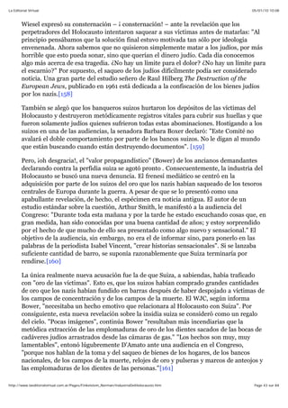 05/01/10 10:08La Editorial Virtual
Page 43 sur 84http://www.laeditorialvirtual.com.ar/Pages/Finkelstein_Norman/IndustriaDelHolocausto.htm
Wiesel expresó su consternación – ¡ consternación! – ante la revelación que los
perpetradores del Holocausto intentaron saquear a sus víctimas antes de matarlas: "Al
principio pensábamos que la solución final estuvo motivada tan sólo por ideología
envenenada. Ahora sabemos que no quisieron simplemente matar a los judíos, por más
horrible que esto pueda sonar, sino que querían el dinero judío. Cada día conocemos
algo más acerca de esa tragedia. ¿No hay un límite para el dolor? ¿No hay un límite para
el escarnio?" Por supuesto, el saqueo de los judíos difícilmente podía ser considerado
noticia. Una gran parte del estudio señero de Raul Hilberg The Destruction of the
European Jews, publicado en 1961 está dedicada a la confiscación de los bienes judíos
por los nazis.[158]
También se alegó que los banqueros suizos hurtaron los depósitos de las víctimas del
Holocausto y destruyeron metódicamente registros vitales para cubrir sus huellas y que
fueron solamente judíos quienes sufrieron todas estas abominaciones. Hostigando a los
suizos en una de las audiencias, la senadora Barbara Boxer declaró: "Este Comité no
avalará el doble comportamiento por parte de los bancos suizos. No le digan al mundo
que están buscando cuando están destruyendo documentos". [159]
Pero, ¡oh desgracia!, el "valor propagandístico" (Bower) de los ancianos demandantes
declarando contra la perfidia suiza se agotó pronto . Consecuentemente, la industria del
Holocausto se buscó una nueva denuncia. El frenesí mediático se centró en la
adquisición por parte de los suizos del oro que los nazis habían saqueado de los tesoros
centrales de Europa durante la guerra. A pesar de que se lo presentó como una
apabullante revelación, de hecho, el espécimen era noticia antigua. El autor de un
estudio estándar sobre la cuestión, Arthur Smith, le manifestó a la audiencia del
Congreso: "Durante toda esta mañana y por la tarde he estado escuchando cosas que, en
gran medida, han sido conocidas por una buena cantidad de años; y estoy sorprendido
por el hecho de que mucho de ello sea presentado como algo nuevo y sensacional." El
objetivo de la audiencia, sin embargo, no era el de informar sino, para ponerlo en las
palabras de la periodista Isabel Vincent, "crear historias sensacionales". Si se lanzaba
suficiente cantidad de barro, se suponía razonablemente que Suiza terminaría por
rendirse.[160]
La única realmente nueva acusación fue la de que Suiza, a sabiendas, había traficado
con "oro de las víctimas". Esto es, que los suizos habían comprado grandes cantidades
de oro que los nazis habían fundido en barras después de haber despojado a víctimas de
los campos de concentración y de los campos de la muerte. El WJC, según informa
Bower, "necesitaba un hecho emotivo que relacionara al Holocausto con Suiza". Por
consiguiente, esta nueva revelación sobre la insidia suiza se consideró como un regalo
del cielo. "Pocas imágenes", continúa Bower "resultaban más incendiarias que la
metódica extracción de las emplomaduras de oro de los dientes sacados de las bocas de
cadáveres judíos arrastrados desde las cámaras de gas." "Los hechos son muy, muy
lamentables", entonó lúgubremente D'Amato ante una audiencia en el Congreso,
"porque nos hablan de la toma y del saqueo de bienes de los hogares, de los bancos
nacionales, de los campos de la muerte, relojes de oro y pulseras y marcos de anteojos y
las emplomaduras de los dientes de las personas."[161]
 