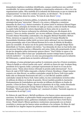 05/01/10 10:08La Editorial Virtual
Page 45 sur 84http://www.laeditorialvirtual.com.ar/Pages/Finkelstein_Norman/IndustriaDelHolocausto.htm
demandantes legítimos resultaban identificados, aunque constituyesen una cantidad
considerable, los suizos quedarían obligados a compensarlos solamente a ellos y no a las
organizaciones judías. Otra muletilla de la industria del Holocausto es que en materia de
compensaciones "se trata de la verdad y la justicia, no del dinero". "No se trata de
dinero.", retrucaban ahora los suizos, "Se trata de más dinero".[163]
Más allá de fogonear la histeria pública, la industria del Holocausto coordinó una
estrategia dual para "aterrorizar" (Bower) a los suizos y obligarlos a someterse:
demandas de clase[164] y boicot económico. El primer juicio lo iniciaron Edward Pagan
y Robert Swift a principios de Octubre de 1996 por cuenta y orden de Gizella Weisshaus
(su padre había hablado de valores depositados en Suiza antes de su muerte en
Auschwitz pero los bancos rechazaron las solicitudes hechas por ella después de la
guerra) y "otros en similar situación" por 20.000 millones. Escasas semanas más tarde,
el Centro Simon Wiesenthal, contratando a los abogados Michael Hausfeld y Melvyn
Weiss, iniciaron un segundo juicio, y en Enero de 1997 el Consejo Mundial de
Comunidades Ortodoxas Judías inició un tercer juicio adicional. Las tres demandas
fueron presentadas ante el juez Edward Korman de la corte de distrito de Brooklyn,
quien las consolidó. Al menos una de las partes interesadas, el abogado Sergio Karas
domiciliado en Toronto, deploró esta táctica: "Las demandas de clase no han hecho más
que provocar histerias masivas y difamación anti-suiza. Están sólo perpetuando el mito
de que los abogados judíos únicamente quieren dinero." Paul Volcker se opuso a las
demandas de clase sobre la base que "perjudicarán nuestro trabajo hasta el punto de
volverlo inefectivo" – lo cual no era sino una preocupación irrelevante para la industria
del Holocausto, y quizás hasta un incentivo adicional.[165]
Sin embargo, el arma principal para quebrar la resistencia suiza fue el boicot económico.
"Ahora la batalla se volverá mucho más sucia", advirtió en Enero de 1997 Avraham Burg,
presidente de la Agencia Judía y principal representante de Israel en el caso de los
bancos suizos. "Hasta ahora hemos refrenado la presión judía internacional". Ya en
Enero de 1996 el WJC había empezado a diseñar el boicot. Bronfman y Singer tomaron
contacto con Alan Hevesi, un auditor-controlador estatal de Nueva York (cuyo padre
había sido un destacado funcionario del AJC) y a Carl McCall, también auditor-
controlador estatal de Nueva York. Entre ambos, los dos controladores invierten miles
de millones de dólares en fondos de pensión. Hevesi también presidía la Asociación
Norteamericana de Controladores que invertía 30 trillones de dólares en fondos de
pensión. A fines de Enero, Singer, durante el casamiento de su hija, estaba discutiendo
estrategias con el gobernador George Pataki de Nueva York, con D'Amato y con
Bronfman. "Miren qué clase de hombre soy", murmuró el rabino, "haciendo negocios en
el casamiento de mi hija".[166]
En Febrero de 1996 Hevesi y McCall escribieron a los bancos suizos amenazando con
sanciones. En Octubre, el gobernador Pataki comprometió públicamente su apoyo.
Durante los siguientes meses, gobiernos estaduales y locales de Nueva York Nueva
Jersey, Thode Island e Illinois aprobaron resoluciones amenazando con un boicot
económico a menos que los bancos suizos accediesen a los reclamos. En Mayo de 1997
la ciudad de Los Angeles impuso las primeras sanciones retirando centenares de
 