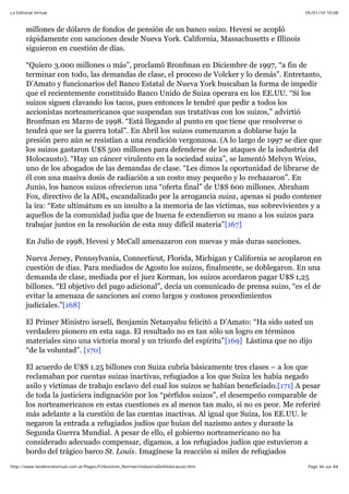05/01/10 10:08La Editorial Virtual
Page 46 sur 84http://www.laeditorialvirtual.com.ar/Pages/Finkelstein_Norman/IndustriaDelHolocausto.htm
millones de dólares de fondos de pensión de un banco suizo. Hevesi se acopló
rápidamente con sanciones desde Nueva York. California, Massachusetts e Illinois
siguieron en cuestión de días.
“Quiero 3.000 millones o más”, proclamó Bronfman en Diciembre de 1997, “a fin de
terminar con todo, las demandas de clase, el proceso de Volcker y lo demás”. Entretanto,
D’Amato y funcionarios del Banco Estatal de Nueva York buscaban la forma de impedir
que el recientemente constituido Banco Unido de Suiza operara en los EE.UU. “Si los
suizos siguen clavando los tacos, pues entonces le tendré que pedir a todos los
accionistas norteamericanos que suspendan sus tratativas con los suizos,” advirtió
Bronfman en Marzo de 1998. “Está llegando al punto en que tiene que resolverse o
tendrá que ser la guerra total”. En Abril los suizos comenzaron a doblarse bajo la
presión pero aún se resistían a una rendición vergonzosa. (A lo largo de 1997 se dice que
los suizos gastaron U$S 500 millones para defenderse de los ataques de la industria del
Holocausto). “Hay un cáncer virulento en la sociedad suiza”, se lamentó Melvyn Weiss,
uno de los abogados de las demandas de clase. “Les dimos la oportunidad de librarse de
él con una masiva dosis de radiación a un costo muy pequeño y lo rechazaron”. En
Junio, los bancos suizos ofrecieron una “oferta final” de U$S 600 millones. Abraham
Fox, directivo de la ADL, escandalizado por la arrogancia suiza, apenas si pudo contener
la ira: “Este ultimátum es un insulto a la memoria de las víctimas, sus sobrevivientes y a
aquellos de la comunidad judía que de buena fe extendieron su mano a los suizos para
trabajar juntos en la resolución de esta muy difícil materia”[167]
En Julio de 1998, Hevesi y McCall amenazaron con nuevas y más duras sanciones.
Nueva Jersey, Pennsylvania, Connecticut, Florida, Michigan y California se acoplaron en
cuestión de días. Para mediados de Agosto los suizos, finalmente, se doblegaron. En una
demanda de clase, mediada por el juez Korman, los suizos acordaron pagar U$S 1,25
billones. “El objetivo del pago adicional”, decía un comunicado de prensa suizo, “es el de
evitar la amenaza de sanciones así como largos y costosos procedimientos
judiciales.”[168]
El Primer Ministro israelí, Benjamin Netanyahu felicitó a D’Amato: “Ha sido usted un
verdadero pionero en esta saga. El resultado no es tan sólo un logro en términos
materiales sino una victoria moral y un triunfo del espíritu”[169] Lástima que no dijo
“de la voluntad”. [170]
El acuerdo de U$S 1.25 billones con Suiza cubría básicamente tres clases – a los que
reclamaban por cuentas suizas inactivas, refugiados a los que Suiza les había negado
asilo y víctimas de trabajo esclavo del cual los suizos se habían beneficiado.[171] A pesar
de toda la justiciera indignación por los “pérfidos suizos”, el desempeño comparable de
los norteamericanos en estas cuestiones es al menos tan malo, si no es peor. Me referiré
más adelante a la cuestión de las cuentas inactivas. Al igual que Suiza, los EE.UU. le
negaron la entrada a refugiados judíos que huían del nazismo antes y durante la
Segunda Guerra Mundial. A pesar de ello, el gobierno norteamericano no ha
considerado adecuado compensar, digamos, a los refugiados judíos que estuvieron a
bordo del trágico barco St. Louis. Imagínese la reacción si miles de refugiados
 