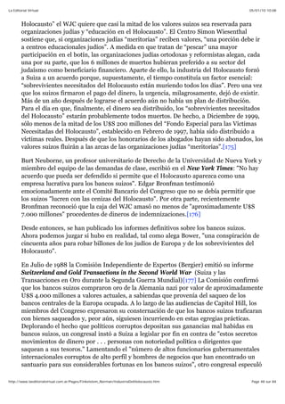 05/01/10 10:08La Editorial Virtual
Page 48 sur 84http://www.laeditorialvirtual.com.ar/Pages/Finkelstein_Norman/IndustriaDelHolocausto.htm
Holocausto” el WJC quiere que casi la mitad de los valores suizos sea reservada para
organizaciones judías y “educación en el Holocausto”. El Centro Simon Wiesenthal
sostiene que, si organizaciones judías “meritorias” reciben valores, “una porción debe ir
a centros educacionales judíos”. A medida en que tratan de “pescar” una mayor
participación en el botín, las organizaciones judías ortodoxas y reformistas alegan, cada
una por su parte, que los 6 millones de muertos hubieran preferido a su sector del
judaísmo como beneficiario financiero. Aparte de ello, la industria del Holocausto forzó
a Suiza a un acuerdo porque, supuestamente, el tiempo constituía un factor esencial:
“sobrevivientes necesitados del Holocausto están muriendo todos los días”. Pero una vez
que los suizos firmaron el pago del dinero, la urgencia, milagrosamente, dejó de existir.
Más de un año después de lograrse el acuerdo aún no había un plan de distribución.
Para el día en que, finalmente, el dinero sea distribuido, los “sobrevivientes necesitados
del Holocausto” estarán probablemente todos muertos. De hecho, a Diciembre de 1999,
sólo menos de la mitad de los U$S 200 millones del “Fondo Especial para las Víctimas
Necesitadas del Holocausto”, establecido en Febrero de 1997, había sido distribuido a
víctimas reales. Después de que los honorarios de los abogados hayan sido abonados, los
valores suizos fluirán a las arcas de las organizaciones judías “meritorias”.[175]
Burt Neuborne, un profesor universitario de Derecho de la Universidad de Nueva York y
miembro del equipo de las demandas de clase, escribió en el New York Times: "No hay
acuerdo que pueda ser defendido si permite que el Holocausto aparezca como una
empresa lucrativa para los bancos suizos". Edgar Bronfman testimonió
emocionadamente ante el Comité Bancario del Congreso que no se debía permitir que
los suizos "lucren con las cenizas del Holocausto". Por otra parte, recientemente
Bronfman reconoció que la caja del WJC amasó no menos de "aproximadamente U$S
7.000 millones" procedentes de dineros de indemnizaciones.[176]
Desde entonces, se han publicado los informes definitivos sobre los bancos suizos.
Ahora podemos juzgar si hubo en realidad, tal como alega Bower, "una conspiración de
cincuenta años para robar billones de los judíos de Europa y de los sobrevivientes del
Holocausto".
En Julio de 1988 la Comisión Independiente de Expertos (Bergier) emitió su informe
Switzerland and Gold Transactions in the Second World War (Suiza y las
Transacciones en Oro durante la Segunda Guerra Mundial)[177] La Comisión confirmó
que los bancos suizos compraron oro de la Alemania nazi por valor de aproximadamente
U$S 4.000 millones a valores actuales, a sabiendas que provenía del saqueo de los
bancos centrales de la Europa ocupada. A lo largo de las audiencias de Capitol Hill, los
miembros del Congreso expresaron su consternación de que los bancos suizos traficaran
con bienes saqueados y, peor aún, siguiesen incurriendo en estas egregias prácticas.
Deplorando el hecho que políticos corruptos depositan sus ganancias mal habidas en
bancos suizos, un congresal instó a Suiza a legislar por fin en contra de "estos secretos
movimientos de dinero por . . . personas con notoriedad política o dirigentes que
saquean a sus tesoros." Lamentando el "número de altos funcionarios gubernamentales
internacionales corruptos de alto perfil y hombres de negocios que han encontrado un
santuario para sus considerables fortunas en los bancos suizos", otro congresal especuló
 