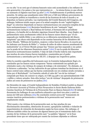 05/01/10 10:08La Editorial Virtual
Page 49 sur 84http://www.laeditorialvirtual.com.ar/Pages/Finkelstein_Norman/IndustriaDelHolocausto.htm
en voz alta "si no será que el sistema bancario suizo está acomodando a los rufianes de
esta generación y los países a los que representan en . . . la misma forma en que ofreció
un santuario al régimen nazi hace 55 años".[178] Verdaderamente el problema merece
atención. Se estima que anualmente entre U$S 100 a U$S 200 billones provenientes de
la corrupción política se transfieren a través de las fronteras de todo el mundo y se
depositan en bancos privados. Las reprimendas del Comité Bancario del Congreso, sin
embargo, hubieran tenido mayor peso si la mitad completa de este "capital fugitivo
ilegal" no estuviese depositado en bancos norteamericanos con anuencia completa de las
leyes norteamericanas.[179] Recientes beneficiaros de este "santuario" legal
norteamericano incluyen a Raul Salinas de Gortari, el hermano del ex-presidente
mejicano, y la familia del ex-dictador nigeriano General Sani Abacha. Jean Ziegler, un
parlamentario suizo acerbamente crítico de los bancos suizos observa que "el oro
saqueado por Adolfo Hitler y sus esbirros no se diferencia esencialmente del dinero
sangriento" que ahora está depositado en las cuentas bancarias de los dictadores del
Tercer Mundo. "Millones de hombres, mujeres y niños fueron llevados a la muerte por
los ladrones con licencia de Hitler" y "cientos de miles de niños mueren anualmente de
malnutrición" en el Tercer Mundo porque hay "tiranos que han saqueado a sus países
con la ayuda de los tiburones financieros suizos".[180] Y con la ayuda de tiburones
financieros norteamericanos también. Y dejo de lado el hecho todavía más importante
que muchos de estos tiranos fueron instalados y mantenidos por el poder
norteamericano y autorizados por los EE.UU. a despojar sus respectivos países.
Sobre la cuestión específica del holocausto nazi, la Comisión Independiente llegó a la
conclusión que los bancos suizos compraron "barras conteniendo oro quitado por
criminales nazis a las víctimas de campos de trabajo y de exterminio". No obstante, no
lo hicieron a sabiendas: "no hay indicación de que quienes tomaban las decisiones en el
banco central suizo sabían que las barras conteniendo ese oro estaban siendo enviadas a
Suiza por el Reichsbank". La Comisión calculó el valor del "oro de las víctimas",
comprado por Suiza sin conocer su origen, en U$S 134.428 o sea aproximadamente U$S
1 millón a valores actuales. Esta cifra incluye "oro de víctimas" despojado de prisioneros
judíos así como de prisioneros no-judíos.[181]
En Diciembre de 1999, el Comité Independiente de Notables (Volcker) emitió su Report
on Dormant Accounts of Victims of Nazi Persecution in Swiss Banks (Informe Sobre
Cuentas Inactivas de Víctimas de la Persecución Nazi en Bancos Suizos)[182] El informe
documenta los hallazgos de una auditoría exhaustiva que duró tres años y costó no
menos de U$S 500 millones.[183] Su conclusión central acerca del "tratamiento de
cuentas inactivas pertenecientes a víctimas de la persecución nazi" merece ser
ampliamente citada.
"(En) cuanto a las víctimas de la persecución nazi, no hay pruebas de una
discriminación sistemática, obstrucción de acceso, apropiación indebida o violación de
requerimientos de retención de documentos según las leyes suizas. Sin embargo, el
Informe también critica las acciones de algunos bancos por el tratamiento dado a las
cuentas de las víctimas de la persecución nazi." La palabra "algunos" en la frase
precedente tiene que ser subrayada por cuanto las acciones objetadas se refieren
 