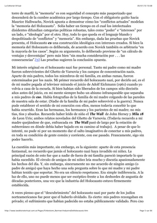 05/01/10 10:08La Editorial Virtual
Page 5 sur 84http://www.laeditorialvirtual.com.ar/Pages/Finkelstein_Norman/IndustriaDelHolocausto.htm
torre de marfil, la “memoria” es con seguridad el concepto más pauperizado que
descenderá de la cumbre académica por largo tiempo. Con el obligatorio guiño hacia
Maurice Halbwachs, Novick apunta a demostrar cómo los “conflictos actuales” modelan
la “memoria del Holocausto”. Solía haber un tiempo en el cual los intelectuales
disidentes difundían categorías políticas robustas, tales como “poder” e “intereses” por
un lado, e “ideología” por el otro. Hoy, todo lo que queda es el lenguaje blando y
despolitizado de “conflictos” y “memoria”. Sin embargo, dada las pruebas que Novick
presenta, el Holocausto es una construcción ideológica con intereses creados. Si bien la
memoria del Holocausto es deliberada, de acuerdo con Novick también es arbitraria “en
la mayoría de los casos”. Según su argumento, lo deliberado proviene de “un cálculo de
ventajas y desventajas” pero más bien “sin mucha consideración por . . . las
consecuencias”.[5] Las pruebas sugieren la conclusión opuesta.
Mi interés original en el holocausto nazi fue personal. Tanto mi padre como mi madre
fueron sobrevivientes del Ghetto de Varsovia y los campos de concentración nazis.
Aparte de mis padres, todos los miembros de mi familia, en ambas ramas, fueron
exterminados por los nazis. Mi primer recuerdo del holocausto nazi, por decirlo así, es el
de mi madre pegada al televisor mirando el juicio de Adolf Eichmann (1961) cuando yo
volvía a casa de la escuela. Si bien habían sido liberados de los campos sólo dieciséis
años antes del juicio, en mi mente siempre hubo un abismo infranqueable que separaba
a mis padres de eso. Había fotografías de la familia de mi madre colgando de las paredes
de nuestra sala de estar. (Nadie de la familia de mi padre sobrevivió a la guerra). Nunca
pude establecer el sentido de mi conexión con ellos, menos todavía concebir lo que
había ocurrido. Eran las hermanas, los hermanos y los parientes de mi madre; no mis
tías, tíos y abuelos. Recuerdo haber leído de niño el The Wall de John Hersey y Mila 18
de Leon Uris; ambos relatos novelados del Ghetto de Varsovia. (Todavía recuerdo a mi
madre quejándose de que, enfrascada en The Wall pasó de largo por la estación de
subterráneo en dónde debía haber bajado en su camino al trabajo). A pesar de que lo
intenté, no pude ni por un momento dar el salto imaginativo de conectar a mis padres,
en toda su condición de gente común y corriente, con ese pasado. Francamente, sigo sin
poder hacerlo.
La cuestión más importante, sin embargo, es la siguiente: aparte de esta presencia
fantasmal, no recuerdo que jamás el holocausto nazi haya invadido mi niñez. La
principal razón de esto fue que a nadie de fuera de mi familia pareció importarle lo que
había sucedido. El círculo de amigos de mi niñez leía mucho y discutía apasionadamente
los hechos del día. Y, sin embargo, sinceramente no me acuerdo de ningún amigo (o
padre de amigo) que haya hecho una sola pregunta sobre lo que mi madre y mi padre
habían tenido que soportar. No era un silencio respetuoso. Era simple indiferencia. A la
luz de ello, uno no puede menos que ser escéptico frente a los desbordes de angustia de
décadas posteriores, una vez que la industria del Holocausto estuvo firmemente
establecida.
A veces pienso que el “descubrimiento” del holocausto nazi por parte de los judíos
norteamericanos fue peor que el haberlo olvidado. Es cierto: mis padres rezongaban en
privado; el sufrimiento que habían padecido no estaba públicamente validado. Pero ¿no
 