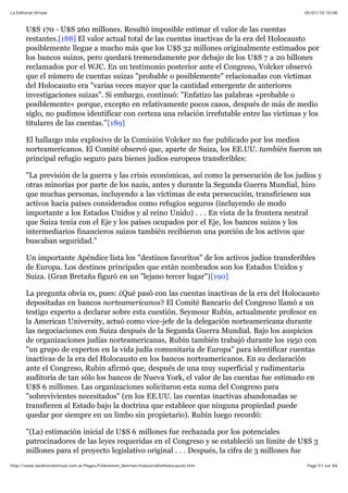 05/01/10 10:08La Editorial Virtual
Page 51 sur 84http://www.laeditorialvirtual.com.ar/Pages/Finkelstein_Norman/IndustriaDelHolocausto.htm
U$S 170 - U$S 260 millones. Resultó imposible estimar el valor de las cuentas
restantes.[188] El valor actual total de las cuentas inactivas de la era del Holocausto
posiblemente llegue a mucho más que los U$S 32 millones originalmente estimados por
los bancos suizos, pero quedará tremendamente por debajo de los U$S 7 a 20 billones
reclamados por el WJC. En un testimonio posterior ante el Congreso, Volcker observó
que el número de cuentas suizas "probable o posiblemente" relacionadas con víctimas
del Holocausto era "varias veces mayor que la cantidad emergente de anteriores
investigaciones suizas". Si embargo, continuó: "Enfatizo las palabras »probable o
posiblemente« porque, excepto en relativamente pocos casos, después de más de medio
siglo, no pudimos identificar con certeza una relación irrefutable entre las víctimas y los
titulares de las cuentas."[189]
El hallazgo más explosivo de la Comisión Volcker no fue publicado por los medios
norteamericanos. El Comité observó que, aparte de Suiza, los EE.UU. también fueron un
principal refugio seguro para bienes judíos europeos transferibles:
"La previsión de la guerra y las crisis económicas, así como la persecución de los judíos y
otras minorías por parte de los nazis, antes y durante la Segunda Guerra Mundial, hizo
que muchas personas, incluyendo a las víctimas de esta persecución, transfiriesen sus
activos hacia países considerados como refugios seguros (incluyendo de modo
importante a los Estados Unidos y al reino Unido) . . . En vista de la frontera neutral
que Suiza tenía con el Eje y los países ocupados por el Eje, los bancos suizos y los
intermediarios financieros suizos también recibieron una porción de los activos que
buscaban seguridad."
Un importante Apéndice lista los "destinos favoritos" de los activos judíos transferibles
de Europa. Los destinos principales que están nombrados son los Estados Unidos y
Suiza. (Gran Bretaña figuró en un "lejano tercer lugar")[190]
La pregunta obvia es, pues: ¿Qué pasó con las cuentas inactivas de la era del Holocausto
depositadas en bancos norteamericanos? El Comité Bancario del Congreso llamó a un
testigo experto a declarar sobre esta cuestión. Seymour Rubin, actualmente profesor en
la American University, actuó como vice-jefe de la delegación norteamericana durante
las negociaciones con Suiza después de la Segunda Guerra Mundial. Bajo los auspicios
de organizaciones judías norteamericanas, Rubin también trabajó durante los 1950 con
"un grupo de expertos en la vida judía comunitaria de Europa" para identificar cuentas
inactivas de la era del Holocausto en los bancos norteamericanos. En su declaración
ante el Congreso, Rubin afirmó que, después de una muy superficial y rudimentaria
auditoría de tan sólo los bancos de Nueva York, el valor de las cuentas fue estimado en
U$S 6 millones. Las organizaciones solicitaron esta suma del Congreso para
"sobrevivientes necesitados" (en los EE.UU. las cuentas inactivas abandonadas se
transfieren al Estado bajo la doctrina que establece que ninguna propiedad puede
quedar por siempre en un limbo sin propietario). Rubin luego recordó:
"(La) estimación inicial de U$S 6 millones fue rechazada por los potenciales
patrocinadores de las leyes requeridas en el Congreso y se estableció un límite de U$S 3
millones para el proyecto legislativo original . . . Después, la cifra de 3 millones fue
 