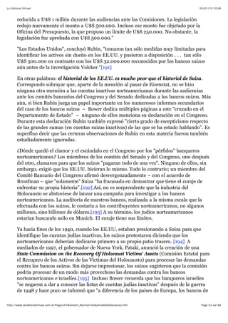 05/01/10 10:08La Editorial Virtual
Page 52 sur 84http://www.laeditorialvirtual.com.ar/Pages/Finkelstein_Norman/IndustriaDelHolocausto.htm
reducida a U$S 1 millón durante las audiencias ante las Comisiones. La legislación
redujo nuevamente el monto a U$S 500.000. Incluso ese monto fue objetado por la
Oficina del Presupuesto, la que propuso un límite de U$S 250.000. No obstante, la
legislación fue aprobada con U$S 500.000."
"Los Estados Unidos", concluyó Rubin, "tomaron tan sólo medidas muy limitadas para
identificar los activos sin dueño en los EE.UU. y pusieron a disposición . . . tan sólo
U$S 500.000 en contraste con los U$S 32.000.000 reconocidos por los bancos suizos
aún antes de la investigación Volcker."[191]
En otras palabras: el historial de los EE.UU. es mucho peor que el historial de Suiza.
Corresponde subrayar que, aparte de la mención al pasar de Eizenstat, no se hizo
ninguna otra mención a las cuentas inactivas norteamericanas durante las audiencias
ante los comités bancarios del Congreso y del Senado dedicadas a los bancos suizos. Más
aún, si bien Rubin juega un papel importante en los numerosos informes secundarios
del caso de los bancos suizos – Bower dedica múltiples páginas a este "cruzado en el
Departamento de Estado" – ninguno de ellos menciona su declaración en el Congreso.
Durante esta declaración Rubin también expresó "cierto grado de escepticismo respecto
de las grandes sumas (en cuentas suizas inactivas) de las que se ha estado hablando". Es
superfluo decir que las certeras observaciones de Rubin en esta materia fueron también
estudiadamente ignoradas.
¿Dónde quedó el clamor y el escándalo en el Congreso por los "pérfidos" banqueros
norteamericanos? Los miembros de los comités del Senado y del Congreso, uno después
del otro, clamaron para que los suizos "pagaran todo de una vez". Ninguno de ellos, sin
embargo, exigió que los EE.UU. hicieran lo mismo. Todo lo contrario; un miembro del
Comité Bancario del Congreso afirmó desvergonzadamente – con el acuerdo de
Bronfman – que "solamente" Suiza "ha fracasado en demostrar que tiene el coraje de
enfrentar su propia historia".[192] Así, no es sorprendente que la industria del
Holocausto se abstuviese de lanzar una campaña para investigar a los bancos
norteamericanos. La auditoría de nuestros bancos, realizada a la misma escala que la
efectuada con los suizos, le costaría a los contribuyentes norteamericanos, no algunos
millones, sino billones de dólares.[193] A su término, los judíos norteamericanos
estarían buscando asilo en Munich. El coraje tiene sus límites.
Ya hacia fines de los 1940, cuando los EE.UU. estaban presionando a Suiza para que
identifique las cuentas judías inactivas, los suizos protestaron diciendo que los
norteamericanos deberían dedicarse primero a su propio patio trasero. [194] A
mediados de 1997, el gobernador de Nueva York, Pataki, anunció la creación de una
State Commission on the Recovery Of Holocaust Victims' Assets (Comisión Estatal para
el Recupero de los Activos de las Víctimas del Holocausto) para procesar las demandas
contra los bancos suizos. Sin dejarse impresionar, los suizos sugirieron que la comisión
podría procesar de un modo más provechoso las demandas contra los bancos
norteamericanos e israelíes.[195] Incluso Bower recuerda que los banqueros israelíes
"se negaron a dar a conocer las listas de cuentas judías inactivas" después de la guerra
de 1948 y hace poco se informó que "a diferencia de los países de Europa, los bancos de
 
