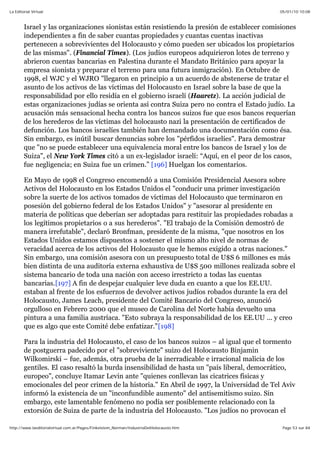 05/01/10 10:08La Editorial Virtual
Page 53 sur 84http://www.laeditorialvirtual.com.ar/Pages/Finkelstein_Norman/IndustriaDelHolocausto.htm
Israel y las organizaciones sionistas están resistiendo la presión de establecer comisiones
independientes a fin de saber cuantas propiedades y cuantas cuentas inactivas
pertenecen a sobrevivientes del Holocausto y cómo pueden ser ubicados los propietarios
de las mismas". (Financial Times). (Los judíos europeos adquirieron lotes de terreno y
abrieron cuentas bancarias en Palestina durante el Mandato Británico para apoyar la
empresa sionista y preparar el terreno para una futura inmigración). En Octubre de
1998, el WJC y el WJRO "llegaron en principio a un acuerdo de abstenerse de tratar el
asunto de los activos de las víctimas del Holocausto en Israel sobre la base de que la
responsabilidad por ello residía en el gobierno israelí (Haaretz). La acción judicial de
estas organizaciones judías se orienta así contra Suiza pero no contra el Estado judío. La
acusación más sensacional hecha contra los bancos suizos fue que esos bancos requerían
de los herederos de las víctimas del holocausto nazi la presentación de certificados de
defunción. Los bancos israelíes también han demandado una documentación como ésa.
Sin embargo, es inútil buscar denuncias sobre los "pérfidos israelíes". Para demostrar
que "no se puede establecer una equivalencia moral entre los bancos de Israel y los de
Suiza", el New York Times citó a un ex-legislador israelí: “Aquí, en el peor de los casos,
fue negligencia; en Suiza fue un crimen.” [196] Huelgan los comentarios.
En Mayo de 1998 el Congreso encomendó a una Comisión Presidencial Asesora sobre
Activos del Holocausto en los Estados Unidos el "conducir una primer investigación
sobre la suerte de los activos tomados de víctimas del Holocausto que terminaron en
posesión del gobierno federal de los Estados Unidos" y "asesorar al presidente en
materia de políticas que deberían ser adoptadas para restituir las propiedades robadas a
los legítimos propietarios o a sus herederos". "El trabajo de la Comisión demostró de
manera irrefutable", declaró Bronfman, presidente de la misma, "que nosotros en los
Estados Unidos estamos dispuestos a sostener el mismo alto nivel de normas de
veracidad acerca de los activos del Holocausto que le hemos exigido a otras naciones."
Sin embargo, una comisión asesora con un presupuesto total de U$S 6 millones es más
bien distinta de una auditoría externa exhaustiva de U$S 500 millones realizada sobre el
sistema bancario de toda una nación con acceso irrestricto a todas las cuentas
bancarias.[197] A fin de despejar cualquier leve duda en cuanto a que los EE.UU.
estaban al frente de los esfuerzos de devolver activos judíos robados durante la era del
Holocausto, James Leach, presidente del Comité Bancario del Congreso, anunció
orgulloso en Febrero 2000 que el museo de Carolina del Norte había devuelto una
pintura a una familia austríaca. "Esto subraya la responsabilidad de los EE.UU ... y creo
que es algo que este Comité debe enfatizar."[198]
Para la industria del Holocausto, el caso de los bancos suizos – al igual que el tormento
de postguerra padecido por el "sobreviviente" suizo del Holocausto Binjamin
Wilkomirski – fue, además, otra prueba de la inerradicable e irracional malicia de los
gentiles. El caso resaltó la burda insensibilidad de hasta un "país liberal, democrático,
europeo", concluye Itamar Levin ante "quienes conllevan las cicatrices físicas y
emocionales del peor crimen de la historia." En Abril de 1997, la Universidad de Tel Aviv
informó la existencia de un "inconfundible aumento" del antisemitismo suizo. Sin
embargo, este lamentable fenómeno no podía ser posiblemente relacionado con la
extorsión de Suiza de parte de la industria del Holocausto. "Los judíos no provocan el
 
