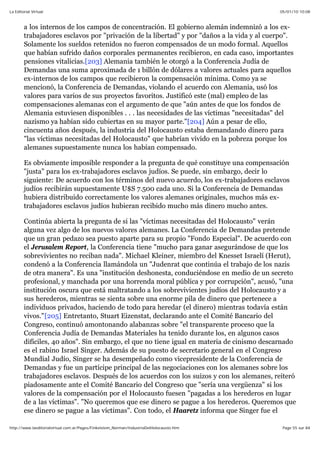 05/01/10 10:08La Editorial Virtual
Page 55 sur 84http://www.laeditorialvirtual.com.ar/Pages/Finkelstein_Norman/IndustriaDelHolocausto.htm
a los internos de los campos de concentración. El gobierno alemán indemnizó a los ex-
trabajadores esclavos por "privación de la libertad" y por "daños a la vida y al cuerpo".
Solamente los sueldos retenidos no fueron compensados de un modo formal. Aquellos
que habían sufrido daños corporales permanentes recibieron, en cada caso, importantes
pensiones vitalicias.[203] Alemania también le otorgó a la Conferencia Judía de
Demandas una suma aproximada de 1 billón de dólares a valores actuales para aquellos
ex-internos de los campos que recibieron la compensación mínima. Como ya se
mencionó, la Conferencia de Demandas, violando el acuerdo con Alemania, usó los
valores para varios de sus proyectos favoritos. Justificó este (mal) empleo de las
compensaciones alemanas con el argumento de que "aún antes de que los fondos de
Alemania estuviesen disponibles . . . las necesidades de las víctimas "necesitadas" del
nazismo ya habían sido cubiertas en su mayor parte."[204] Aún a pesar de ello,
cincuenta años después, la industria del Holocausto estaba demandando dinero para
"las víctimas necesitadas del Holocausto" que habrían vivido en la pobreza porque los
alemanes supuestamente nunca los habían compensado.
Es obviamente imposible responder a la pregunta de qué constituye una compensación
"justa" para los ex-trabajadores esclavos judíos. Se puede, sin embargo, decir lo
siguiente: De acuerdo con los términos del nuevo acuerdo, los ex-trabajadores esclavos
judíos recibirán supuestamente U$S 7.500 cada uno. Si la Conferencia de Demandas
hubiera distribuido correctamente los valores alemanes originales, muchos más ex-
trabajadores esclavos judíos hubieran recibido mucho más dinero mucho antes.
Continúa abierta la pregunta de si las "víctimas necesitadas del Holocausto" verán
alguna vez algo de los nuevos valores alemanes. La Conferencia de Demandas pretende
que un gran pedazo sea puesto aparte para su propio "Fondo Especial". De acuerdo con
el Jerusalem Report, la Conferencia tiene "mucho para ganar asegurándose de que los
sobrevivientes no reciban nada". Michael Kleiner, miembro del Knesset Israelí (Herut),
condenó a la Conferencia llamándola un "Judenrat que continúa el trabajo de los nazis
de otra manera". Es una "institución deshonesta, conduciéndose en medio de un secreto
profesional, y manchada por una horrenda moral pública y por corrupción", acusó, "una
institución oscura que está maltratando a los sobrevivientes judíos del Holocausto y a
sus herederos, mientras se sienta sobre una enorme pila de dinero que pertenece a
individuos privados, haciendo de todo para heredar (el dinero) mientras todavía están
vivos."[205] Entretanto, Stuart Eizenstat, declarando ante el Comité Bancario del
Congreso, continuó amontonando alabanzas sobre "el transparente proceso que la
Conferencia Judía de Demandas Materiales ha tenido durante los, en algunos casos
difíciles, 40 años". Sin embargo, el que no tiene igual en materia de cinismo descarnado
es el rabino Israel Singer. Además de su puesto de secretario general en el Congreso
Mundial Judío, Singer se ha desempeñado como vicepresidente de la Conferencia de
Demandas y fue un partícipe principal de las negociaciones con los alemanes sobre los
trabajadores esclavos. Después de los acuerdos con los suizos y con los alemanes, reiteró
piadosamente ante el Comité Bancario del Congreso que "sería una vergüenza" si los
valores de la compensación por el Holocausto fuesen "pagadas a los herederos en lugar
de a las víctimas". "No queremos que ese dinero se pague a los herederos. Queremos que
ese dinero se pague a las víctimas". Con todo, el Haaretz informa que Singer fue el
 