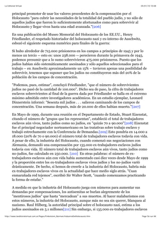 05/01/10 10:08La Editorial Virtual
Page 56 sur 84http://www.laeditorialvirtual.com.ar/Pages/Finkelstein_Norman/IndustriaDelHolocausto.htm
principal promotor de usar los valores procedentes de la compensación por el
Holocausto "para cubrir las necesidades de la totalidad del pueblo judío, y no sólo de
aquellos judíos que fueron lo suficientemente afortunados como para sobrevivir al
Holocausto y llegar vivos hasta una edad avanzada."[206]
En una publicación del Museo Memorial del Holocausto de los EE.UU., Henry
Friedlander, el respetado historiador del holocausto nazi y ex-interno de Auschwitz,
esbozó el siguiente esquema numérico para finales de la guerra:
Si hubo alrededor de 715.000 prisioneros en los campos a principios de 1945 y por lo
menos un tercio -- esto es: unos 238.000 -- perecieron durante la primavera de 1945,
podemos presumir que a lo sumo sobrevivieron 475.000 prisioneros. Puesto que los
judíos habían sido sistemáticamente asesinados y sólo aquellos seleccionados para el
trabajo – en Auschwitz aproximadamente un 15% – tuvieron apenas una posibilidad de
sobrevivir, tenemos que suponer que los judíos no constituyeron más del 20% de la
población de los campos de concentración.
"Podemos, pues, estimar", concluyó Friedlander, "que el número de sobrevivientes
judíos no pasó de la cantidad de 100.000". Dicho sea de paso, la cifra de trabajadores
esclavos sobrevivientes al final de la guerra dada por Friedlander se halla en el extremo
máximo admitido entre investigadores académicos. En un estudio ejemplar, Leonard
Dinnerstein informó: "Sesenta mil judíos . . . salieron caminando de los campos de
concentración. Una semana después, más de 20.000 de ellos habían muerto."[207]
En Mayo de 1999, durante una reunión en el Departamento de Estado, Stuart Eizenstat,
citando el número de "grupos que los representan", estableció el total de trabajadores
esclavos aún vivos, tanto judíos como no judíos, en "quizás 70 a 90.000"[208] Eizenstat
fue el principal negociador norteamericano en las tratativas sobre trabajo esclavo y
trabajó estrechamente con la Conferencia de Demandas.[209] Esto pondría en 14.000 a
18.000 (20% de 70 o 90.000) el número total de trabajadores esclavos todavía con vida.
A pesar de ello, la industria del Holocausto, cuando comenzó sus negociaciones con
Alemania, demandó una compensación por 135.000 ex-trabajadores esclavos judíos
todavía con vida. El número total de trabajadores esclavos aún vivos, tanto judíos como
no-judíos, fue calculado en 250.000. [210] En otras palabras: el número de ex-
trabajadores esclavos aún con vida había aumentado casi diez veces desde Mayo de 1999
y la proporción entre los ex-trabajadores esclavos vivos judíos y los no-judíos varió
drásticamente. De hecho, si hemos de creerle a la industria del Holocausto, habría más
ex-trabajadores esclavos vivos en la actualidad que hace medio siglo atrás. "Cuan
enmarañada red tejemos", escribió Sir Walter Scott, "cuando comenzamos practicando
la forma de estafar."
A medida en que la industria del Holocausto juega con números para aumentar sus
demandas por compensaciones, los antisemitas se burlan alegremente de los
"mentirosos judíos" que hasta “mercadean” a sus muertos. Al hacer malabarismos con
estos números, la industria del Holocausto, aunque más no sea sin querer, blanquea al
nazismo. Raul Hilberg, la autoridad principal sobre el holocausto nazi, estima a los
judíos asesinados en 5.1 millones[211] Sin embargo, si 135.000 ex-trabajadores esclavos
 