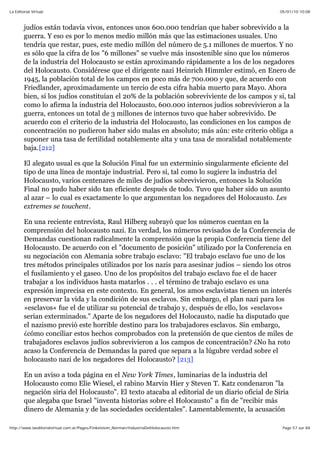 05/01/10 10:08La Editorial Virtual
Page 57 sur 84http://www.laeditorialvirtual.com.ar/Pages/Finkelstein_Norman/IndustriaDelHolocausto.htm
judíos están todavía vivos, entonces unos 600.000 tendrían que haber sobrevivido a la
guerra. Y eso es por lo menos medio millón más que las estimaciones usuales. Uno
tendría que restar, pues, este medio millón del número de 5.1 millones de muertos. Y no
es sólo que la cifra de los "6 millones" se vuelve más insostenible sino que los números
de la industria del Holocausto se están aproximando rápidamente a los de los negadores
del Holocausto. Considérese que el dirigente nazi Heinrich Himmler estimó, en Enero de
1945, la población total de los campos en poco más de 700.000 y que, de acuerdo con
Friedlander, aproximadamente un tercio de esta cifra había muerto para Mayo. Ahora
bien, si los judíos constituían el 20% de la población sobreviviente de los campos y si, tal
como lo afirma la industria del Holocausto, 600.000 internos judíos sobrevivieron a la
guerra, entonces un total de 3 millones de internos tuvo que haber sobrevivido. De
acuerdo con el criterio de la industria del Holocausto, las condiciones en los campos de
concentración no pudieron haber sido malas en absoluto; más aún: este criterio obliga a
suponer una tasa de fertilidad notablemente alta y una tasa de moralidad notablemente
baja.[212]
El alegato usual es que la Solución Final fue un exterminio singularmente eficiente del
tipo de una línea de montaje industrial. Pero si, tal como lo sugiere la industria del
Holocausto, varios centenares de miles de judíos sobrevivieron, entonces la Solución
Final no pudo haber sido tan eficiente después de todo. Tuvo que haber sido un asunto
al azar – lo cual es exactamente lo que argumentan los negadores del Holocausto. Les
extremes se touchent.
En una reciente entrevista, Raul Hilberg subrayó que los números cuentan en la
comprensión del holocausto nazi. En verdad, los números revisados de la Conferencia de
Demandas cuestionan radicalmente la comprensión que la propia Conferencia tiene del
Holocausto. De acuerdo con el "documento de posición" utilizado por la Conferencia en
su negociación con Alemania sobre trabajo esclavo: "El trabajo esclavo fue uno de los
tres métodos principales utilizados por los nazis para asesinar judíos – siendo los otros
el fusilamiento y el gaseo. Uno de los propósitos del trabajo esclavo fue el de hacer
trabajar a los individuos hasta matarlos . . . el término de trabajo esclavo es una
expresión imprecisa en este contexto. En general, los amos esclavistas tienen un interés
en preservar la vida y la condición de sus esclavos. Sin embargo, el plan nazi para los
»esclavos« fue el de utilizar su potencial de trabajo y, después de ello, los »esclavos«
serían exterminados." Aparte de los negadores del Holocausto, nadie ha disputado que
el nazismo previó este horrible destino para los trabajadores esclavos. Sin embargo,
¿cómo conciliar estos hechos comprobados con la pretensión de que cientos de miles de
trabajadores esclavos judíos sobrevivieron a los campos de concentración? ¿No ha roto
acaso la Conferencia de Demandas la pared que separa a la lúgubre verdad sobre el
holocausto nazi de los negadores del Holocausto? [213]
En un aviso a toda página en el New York Times, luminarias de la industria del
Holocausto como Elie Wiesel, el rabino Marvin Hier y Steven T. Katz condenaron "la
negación siria del Holocausto". El texto atacaba al editorial de un diario oficial de Siria
que alegaba que Israel "inventa historias sobre el Holocausto" a fin de "recibir más
dinero de Alemania y de las sociedades occidentales". Lamentablemente, la acusación
 