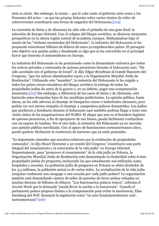 05/01/10 10:08La Editorial Virtual
Page 58 sur 84http://www.laeditorialvirtual.com.ar/Pages/Finkelstein_Norman/IndustriaDelHolocausto.htm
siria es cierta. Sin embargo, la ironía – que le cabe tanto al gobierno sirio como a los
firmantes del aviso – es que las propias historias sobre varios cientos de miles de
sobrevivientes constituyen una forma de negación del Holocausto.[214]
La extorsión de Suiza y de Alemania ha sido sólo el preludio de una gran final: la
extorsión de Europa Oriental. Con el colapso del bloque soviético, se abrieron atrayentes
perspectivas en la otrora región central de la judería europea. Disfrazándose bajo el
manto de las "víctimas necesitadas del Holocausto", la industria del Holocausto se ha
propuesto extorsionar billones de dólares de estos ya empobrecidos países. El perseguir
este objetivo con pasión audaz y desalmada es algo que se ha convertido en el principal
factor que fomenta el antisemitismo en Europa.
La industria del Holocausto se ha posicionado como la demandante exclusiva por todos
los activos privados y comunales de quienes perecieron durante el holocausto nazi. "Ha
sido acordado con el gobierno de Israel", le dijo Edgar Bronfman al Comité Bancario del
Congreso, "que los activos abandonados vayan a la Organización Mundial Judía de
Restitución". Utilizando este "mandato", la industria del Holocausto le ha exigido a
todos los países otrora miembros del bloque soviético la entrega de todas las
propiedades judías de antes de la guerra o, en su defecto, pagar una compensación
monetaria.[215] Sin embargo, a diferencia de los casos de Suiza y de Alemania, está
haciendo estas demandas lejos de las candilejas publicitarias. La opinión pública, hasta
ahora, no ha sido adversa al chantaje de banqueros suizos e industriales alemanes, pero
podría ver con menos simpatía el chantaje a campesinos polacos desnutridos. Los judíos
que perdieron a familiares durante el holocausto nazi también podrían llegar a tener una
visión cínica de las maquinaciones del WJRO. El alegar que uno es el heredero legítimo
de quienes perecieron, a fin de apropiarse de sus bienes, puede fácilmente confundirse
con un saqueo de tumbas. Por el otro lado, la industria del Holocausto ya no necesita
una opinión pública movilizada. Con el apoyo de funcionarios norteamericanos clave,
puede quebrar fácilmente la resistencia de naciones que ya están postradas.
"Es importante entender que nuestros esfuerzos por la restitución de propiedades
comunales", le dijo Stuart Eizenstat a un comité del Congreso "constituyen una parte
integral del renacimiento y la renovación de la vida judía" en Europa Oriental.
Supuestamente, para "promover el renacimiento" de la vida judía en Polonia, la
Organización Mundial Judía de Restitución está demandando la titularidad sobre 6.000
propiedades judías de preguerra, incluyendo las que actualmente son utilizadas como
hospitales y escuelas. La población judía de preguerra en Polonia se ubicó alrededor de
los 3.5 millones; la población actual es de varios miles. La revitalización de la vida judía
¿requiere realmente una sinagoga o una escuela por cada judío polaco? La organización
también está demandando cientos de miles de parcelas de tierra polaca valuadas en
muchas decenas de billones de dólares. "Los funcionarios polacos temen", informa el
Jewish Week que la demanda "pueda llevar la nación a la bancarrota". Cuando el
parlamento polaco propuso límites a la compensación para evitar la insolvencia, Elan
Steinberg del WJC denunció la legislación como "un acto fundamentalmente anti-
norteamericano"[216]
 