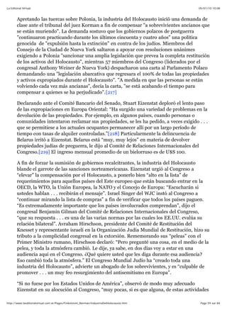05/01/10 10:08La Editorial Virtual
Page 59 sur 84http://www.laeditorialvirtual.com.ar/Pages/Finkelstein_Norman/IndustriaDelHolocausto.htm
Apretando las tuercas sobre Polonia, la industria del Holocausto inició una demanda de
clase ante el tribunal del juez Korman a fin de compensar "a sobrevivientes ancianos que
se están muriendo". La demanda sostuvo que los gobiernos polacos de postguerra
"continuaron practicando durante los últimos cincuenta y cuatro años" una política
genocida de "expulsión hasta la extinción" en contra de los judíos. Miembros del
Consejo de la Ciudad de Nueva York saltaron a apoyar con resoluciones unánimes
exigiendo a Polonia "sancionar una amplia legislación que prevea la completa restitución
de los activos del Holocausto", mientras 57 miembros del Congreso (liderados por el
congresal Anthony Weiner de Nueva York) despacharon una carta al Parlamento Polaco
demandando una "legislación abarcativa que regresara el 100% de todas las propiedades
y activos expropiados durante el Holocausto". "A medida en que las personas se están
volviendo cada vez más ancianas", decía la carta, "se está acabando el tiempo para
compensar a quienes se ha perjudicado".[217]
Declarando ante el Comité Bancario del Senado, Stuart Eizenstat deploró el lento paso
de las expropiaciones en Europa Oriental: “Ha surgido una variedad de problemas en la
devolución de las propiedades. Por ejemplo, en algunos países, cuando personas o
comunidades intentaron reclamar sus propiedades, se les ha pedido, a veces exigido . . .
que se permitiese a los actuales ocupantes permanecer allí por un largo período de
tiempo con tasas de alquiler controladas.”[218] Particularmente la delincuencia de
Belarus irritó a Eizenstat. Belarus está “muy, muy lejos” en materia de devolver
propiedades judías de preguerra, le dijo al Comité de Relaciones Internacionales del
Congreso.[219] El ingreso mensual promedio de un bielorruso es de U$S 100.
A fin de forzar la sumisión de gobiernos recalcitrantes, la industria del Holocausto
blande el garrote de las sanciones norteamericanas. Eizenstat urgió al Congreso a
“elevar” la compensación por el Holocausto, a ponerlo bien “alto en la lista” de
requerimientos para aquellos países del Este europeo que están buscando entrar en la
OECD, la WTO, la Unión Europea, la NATO y el Concejo de Europa: “Escucharán si
ustedes hablan . . . recibirán el mensaje”. Israel Singer del WJC instó al Congreso a
“continuar mirando la lista de compras” a fin de verificar que todos los países paguen.
“Es extremadamente importante que los países involucrados comprendan”, dijo el
congresal Benjamin Gilman del Comité de Relaciones Internacionales del Congreso,
“que su respuesta . . . es una de las varias normas por las cuales los EE.UU. evalúa su
relación bilateral”. Avraham Hirschson, presidente del Comité de Restitución del
Knesset y representante israelí en la Organización Judía Mundial de Restitución, hizo su
tributo a la complicidad congresal en la extorsión. Rememorando sus “peleas” con el
Primer Ministro rumano, Hirschson declaró: “Pero pregunté una cosa, en el medio de la
pelea, y toda la atmósfera cambió. Le dije, ya sabe, en dos días voy a estar en una
audiencia aquí en el Congreso. ¿Qué quiere usted que les diga durante esa audiencia?
Eso cambió toda la atmósfera.” El Congreso Mundial Judío ha “creado toda una
industria del Holocausto”, advierte un abogado de los sobrevivientes, y es “culpable de
promover . . . un muy feo resurgimiento del antisemitismo en Europa”.
“Si no fuese por los Estados Unidos de América”, observó de modo muy adecuado
Eizenstat en su alocución al Congreso, “muy pocas, si es que alguna, de estas actividades
 
