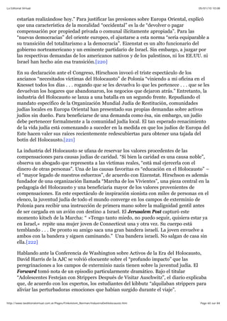 05/01/10 10:08La Editorial Virtual
Page 60 sur 84http://www.laeditorialvirtual.com.ar/Pages/Finkelstein_Norman/IndustriaDelHolocausto.htm
estarían realizándose hoy.” Para justificar las presiones sobre Europa Oriental, explicó
que una característica de la moralidad “occidental” es la de “devolver o pagar
compensación por propiedad privada o comunal ilícitamente apropiada”. Para las
“nuevas democracias” del oriente europeo, el ajustarse a esta norma “sería equiparable a
su transición del totalitarismo a la democracia”. Eizenstat es un alto funcionario del
gobierno norteamericano y un eminente partidario de Israel. Sin embargo, a juzgar por
las respectivas demandas de los americanos nativos y de los palestinos, ni los EE.UU. ni
Israel han hecho aún esa transición.[220]
En su declaración ante el Congreso, Hirschson invocó el triste espectáculo de los
ancianos “necesitados víctimas del Holocausto” de Polonia “viniendo a mi oficina en el
Knesset todos los días . . . rogando que se les devuelva lo que les pertenece . . . que se les
devuelvan los hogares que abandonaron, los negocios que dejaron atrás.” Entretanto, la
industria del Holocausto se lanza a una batalla en un segundo frente. Repudiando el
mandato específico de la Organización Mundial Judía de Restitución, comunidades
judías locales en Europa Oriental han presentado sus propias demandas sobre activos
judíos sin dueño. Para beneficiarse de una demanda como ésa, sin embargo, un judío
debe pertenecer formalmente a la comunidad judía local. El tan esperado renacimiento
de la vida judía está comenzando a suceder en la medida en que los judíos de Europa del
Este hacen valer sus raíces recientemente redescubiertas para obtener una tajada del
botín del Holocausto.[221]
La industria del Holocausto se ufana de reservar los valores procedentes de las
compensaciones para causas judías de caridad. “Si bien la caridad es una causa noble”,
observa un abogado que representa a las víctimas reales, “está mal ejercerla con el
dinero de otras personas”. Una de las causas favoritas es “educación en el Holocausto” –
el “mayor legado de nuestros esfuerzos”, de acuerdo con Eizenstat. Hirschson es además
fundador de una organización llamada “Marcha de los Vivientes”, una pieza central en la
pedagogía del Holocausto y una beneficiaria mayor de los valores provenientes de
compensaciones. En este espectáculo de inspiración sionista con miles de personas en el
elenco, la juventud judía de todo el mundo converge en los campos de exterminio de
Polonia para recibir una instrucción de primera mano sobre la malignidad gentil antes
de ser cargada en un avión con destino a Israel. El Jerusalem Post capturó este
momento kitsch de la Marcha: “ »Tengo tanto miedo, no puedo seguir, quisiera estar ya
en Israel,« repite una mujer joven de Connecticut una y otra vez. Su cuerpo está
temblando . . . De pronto su amigo saca una gran bandera israelí. La joven envuelve a
ambos con la bandera y siguen caminando.” Una bandera israelí. No salgan de casa sin
ella.[222]
Hablando ante la Conferencia de Washington sobre Activos de la Era del Holocausto,
David Harris de la AJC se volvió elocuente sobre el “profundo impacto” que las
peregrinaciones a los campos de exterminio nazis tienen sobre la juventud judía. El
Forward tomó nota de un episodio particularmente dramático. Bajo el titular
“Adolescentes Festejan con Strippers Después de Visitar Auschwitz”, el diario explicaba
que, de acuerdo con los expertos, los estudiantes del kibbutz “alquilaban strippers para
aliviar las perturbadoras emociones que habían surgido durante el viaje”.
 