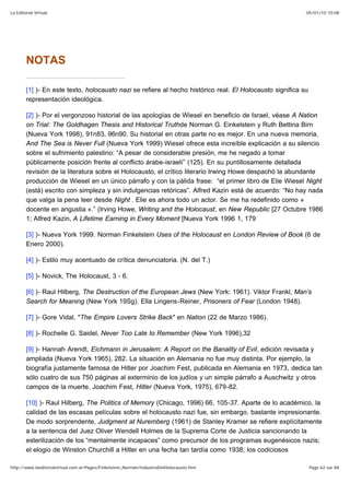 05/01/10 10:08La Editorial Virtual
Page 62 sur 84http://www.laeditorialvirtual.com.ar/Pages/Finkelstein_Norman/IndustriaDelHolocausto.htm
NOTAS
[1] )- En este texto, holocausto nazi se refiere al hecho histórico real. El Holocausto significa su
representación ideológica.
[2] )- Por el vergonzoso historial de las apologías de Wiesel en beneficio de Israel, véase A Nation
on Trial: The Goldhagen Thesis and Historical Truthde Norman G. Einkelstein y Ruth Bettina Birn
(Nueva York 1998), 91n83, 96n90. Su historial en otras parte no es mejor. En una nueva memoria,
And The Sea is Never Full (Nueva York 1999) Wiesel ofrece esta increíble explicación a su silencio
sobre el sufrimiento palestino: “A pesar de considerable presión, me he negado a tomar
públicamente posición frente al conflicto árabe-israelí” (125). En su puntillosamente detallada
revisión de la literatura sobre el Holocausto, el crítico literario Irwing Howe despachó la abundante
producción de Wiesel en un único párrafo y con la pálida frase: “el primer libro de Elie Wiesel Night
(está) escrito con simpleza y sin indulgencias retóricas”. Alfred Kazin está de acuerdo: “No hay nada
que valga la pena leer desde Night . Elie es ahora todo un actor. Se me ha redefinido como »
docente en angustia «.” (Irving Howe, Writing and the Holocaust, en New Republic [27 Octubre 1986
1; Alfred Kazin, A Lifetime Earning in Every Moment [Nueva York 1996 1, 179
[3] )- Nueva York 1999. Norman Finkelstein Uses of the Holocaust en London Review of Book (6 de
Enero 2000).
[4] )- Estilo muy acentuado de crítica denunciatoria. (N. del T.)
[5] )- Novick, The Holocaust, 3 - 6.
[6] )- Raul Hilberg, The Destruction of the European Jews (New York: 1961). Viktor Frankl, Man's
Search for Meaning (New York 19Sg). Ella Lingens-Reiner, Prisoners of Fear (London 1948).
[7] )- Gore Vidal, "The Empire Lovers Strike Back" en Nation (22 de Marzo 1986).
[8] )- Rochelle G. Saidel, Never Too Late to Remember (New York 1996),32
[9] )- Hannah Arendt, Eichmann in Jerusalem: A Report on the Banality of Evil, edición revisada y
ampliada (Nueva York 1965), 282. La situación en Alemania no fue muy distinta. Por ejemplo, la
biografía justamente famosa de Hitler por Joachim Fest, publicada en Alemania en 1973, dedica tan
sólo cuatro de sus 750 páginas al exterminio de los judíos y un simple párrafo a Auschwitz y otros
campos de la muerte. Joachim Fest, Hitler (Nueva York, 1975), 679-82.
[10] )- Raul Hilberg, The Politics of Memory (Chicago, 1996) 66, 105-37. Aparte de lo académico, la
calidad de las escasas películas sobre el holocausto nazi fue, sin embargo, bastante impresionante.
De modo sorprendente, Judgment at Nuremberg (1961) de Stanley Kramer se refiere explícitamente
a la sentencia del Juez Oliver Wendell Holmes de la Suprema Corte de Justicia sancionando la
esterilización de los “mentalmente incapaces” como precursor de los programas eugenésicos nazis;
el elogio de Winston Churchill a Hitler en una fecha tan tardía como 1938; los codiciosos
 