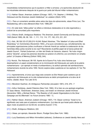 05/01/10 10:08La Editorial Virtual
Page 63 sur 84http://www.laeditorialvirtual.com.ar/Pages/Finkelstein_Norman/IndustriaDelHolocausto.htm
industrialistas norteamericanos que le ayudaron a Hitler a armarse; y la oportunista absolución de
los industriales alemanes después de la guerra por parte del tribunal militar norteamericano.
[11] )- Nathan Glazer, American Judaism (Chicago: 1957), 114. Stephen J. Whitfield, "The
Holocaust and the American Jewish Intellectual," en Judaism (Otoño 1979)
[12] )- Para un comentario sensible sobre estos dos tipos de sobreviviente, véase Primo Levi, The
Reawakening, with a new afterword (New York: 1986),207
[13] )- En este texto “élites judías” se refiere a individuos destacados en la vida organizativa y
cultural de la comunidad judía mayoritaria.
[14] )- Shlomo Shafir, Ambiguous Relations: The American Jewish Community and Germany Since
1945 (Detroit 1999), 88, 98, 100 - 1, 111, 113, 114, 177, 192, 215, 231, 251
[15] )- Ibid., 98,106,123-37,205,215-16,249. Robert Warshaw, "The 'Idealism' of Julius and Ethel
Rosenberg," en Commentary (Noviembre 1953). ¿Fue pura coincidencia que, simultáneamente, las
principales organizaciones judías crucificaran a Hannah Arendt por señalar la colaboración de las
henchidas élites judías durante la era nazi? Recordando el pérfido papel de la fuerza policial del
Jewish Council , Yitzhak Zuckerman, un líder del Ghetto de Varsovia, observó: “No hubo ningún
policía “decente”, porque las personas decentes se quitaron el uniforme y se convirtieron en simples
judíos” (A Surplus of Memory [Oxford 1993], 244).
[16])- Novick, The Holocaust, 98-100. Aparte de la Guerra Fría, hubo otros factores que
desempeñaron un papel complementario en la minimización del Holocausto por parte de la judería
norteamericana – por ejemplo el miedo al antisemitismo y la actitud optimista del asimilacionismo
norteamericano durante los años 1950. Novick explora estas cuestiones en los capítulos 4-7 de The
Holocaust.
[17] )- Aparentemente, el único que niega esta conexión es Elie Wiesel quien sostiene que el
surgimiento del Holocausto en la vida norteamericana se debió principalmente a la obra de él
mismo. (Saidel, Never Too Late 33-4)
[18] )- Menahem Kaufman, An Ambiguous Partnership (Jerusalem 1991), 218, 276 - 7
[19] )- Arthur Hertzberg, Jewish Polemics (New York: 1992), 33 si bien es una apología engañosa.
Cf. Isaac Alteras, "Eisenhower, American Jewry, and Israel» en American Jewish Archives
(Noviembre 1985), y Michael Reiner, "The Reaction of US Jewish Organizations to the Sinai
Campaign and Its Aftermath," en Forum (Invierno 1980 - 1).
[20] )- Nathan Glazer, American Judaism (Chicago: 1957), 114. Glazer continúa: “Israel no ha
significado casi nada para el judaísmo norteamericano. (La) idea de que Israel podía afectar de
algún modo al judaísmo en los EE.UU. se estima ilusoria” (115)
[21] )- Shafir, Ambiguous Relations, 222.
[22] )- Véase, por ejemplo, Alexander Bloom, Prodigal Sons (New York: 1986).
[23] )- Lucy Dawidowicz and Milton Himmelfarb (editores), Conference on Jewish Identity Here and
 