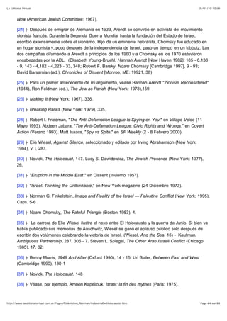 05/01/10 10:08La Editorial Virtual
Page 64 sur 84http://www.laeditorialvirtual.com.ar/Pages/Finkelstein_Norman/IndustriaDelHolocausto.htm
Now (American Jewish Committee: 1967).
[24] )- Después de emigrar de Alemania en 1933, Arendt se convirtió en activista del movimiento
sionista francés. Durante la Segunda Guerra Mundial hasta la fundación del Estado de Israel,
escribió extensamente sobre el sionismo. Hijo de un eminente hebraísta, Chomsky fue educado en
un hogar sionista y, poco después de la independencia de Israel, paso un tiempo en un kibbutz. Las
dos campañas difamando a Arendt a principios de los 1960 y a Chomsky en los 1970 estuvieron
encabezadas por la ADL. (Elisabeth Young-Bruehl, Hannah Arendt [New Haven 1982], 105 - 8,138
- 9, 143 - 4,182 - 4,223 - 33, 348; Robert F. Barsky, Noam Chomsky [Cambridge 1997], 9 - 93;
David Barsamian (ad.), Chronicles of Dissent [Monroe, ME: 19921, 38)
[25] )- Para un primer antecedente de mi argumento, véase Hannah Arendt "Zionism Reconsidered"
(1944), Ron Feldman (ed.), The Jew as Pariah (New York: 1978),159.
[26] )- Making It (New York: 1967), 336.
[27] )- Breaking Ranks (New York: 1979), 335.
[28] )- Robert I. Friedman, "The Anti-Defamation League Is Spying on You," en Village Voice (11
Mayo 1993). Abdeen Jabara, "The Anti-Defamation League: Civic Rights and Wrongs," en Covert
Action (Verano 1993). Matt Isaacs, "Spy vs Spite," en SF Weekly (2 - 8 Febrero 2000).
[29] )- Elie Wiesel, Against Silence, seleccionado y editado por Irving Abrahamson (New York:
1984), v. i, 283.
[30] )- Novick, The Holocaust, 147. Lucy S. Dawidowicz, The Jewish Presence (New York: 1977),
26.
[31] )- "Eruption in the Middle East," en Dissent (Invierno 1957).
[32] )- "Israel: Thinking the Unthinkable," en New York magazine (24 Diciembre 1973).
[33] )- Norman G. Finkelstein, Image and Reality of the Israel — Palestine Conflict (New York: 1995),
Caps. 5-6
[34] )- Noam Chomsky, The Fateful Triangle (Boston 1983), 4.
[35] )- La carrera de Elie Wiesel ilustra el nexo entre El Holocausto y la guerra de Junio. Si bien ya
había publicado sus memorias de Auschwitz, Wiesel se ganó el aplauso público sólo después de
escribir dos volúmenes celebrando la victoria de Israel. (Wiesel, And the Sea, 16) - Kaufman,
Ambiguous Partnership, 287, 306 - 7. Steven L. Spiegel, The Other Arab Israeli Conflict (Chicago:
1985), 17, 32.
[36] )- Benny Morris, 1948 And After (Oxford 1990), 14 - 15. Uri Bialer, Between East and West
(Cambridge 1990), 180-1
[37] )- Novick, The Holocaust, 148
[38] )- Véase, por ejemplo, Amnon Kapeliouk, Israel: la fin des mythes (Paris: 1975).
 